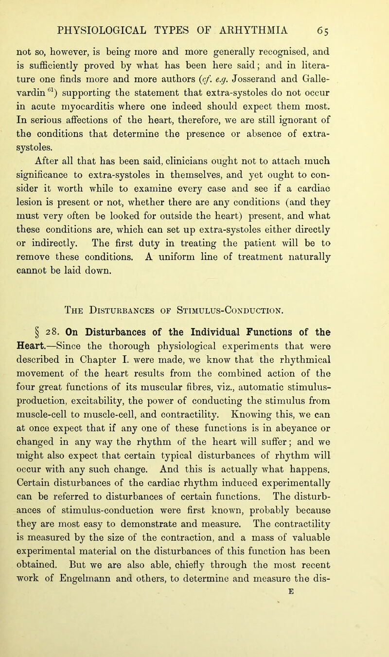 not so, however, is being more and more generally recognised, and is sufficiently proved by what has been here said; and in litera- ture one finds more and more authors (cf. e.g. Josserand and Galle- vardin61) supporting the statement that extra-systoles do not occur in acute myocarditis where one indeed should expect them most. In serious affections of the heart, therefore, we are still ignorant of the conditions that determine the presence or absence of extra- systoles. After all that has been said, clinicians ought not to attach much significance to extra-systoles in themselves, and yet ought to con- sider it worth while to examine every case and see if a cardiac lesion is present or not, whether there are any conditions (and they must very often be looked for outside the heart) present, and what these conditions are, which can set up extra-systoles either directly or indirectly. The first duty in treating the patient will be to remove these conditions. A uniform line of treatment naturally cannot be laid down. The Disturbances of Stimulus-Conduction. § 28. On Disturbances of the Individual Functions of the Heart.—Since the thorough physiological experiments that were described in Chapter I. were made, we know that the rhythmical movement of the heart results from the combined action of the four great functions of its muscular fibres, viz., automatic stimulus- production, excitability, the power of conducting the stimulus from muscle-cell to muscle-cell, and contractility. Knowing this, we can at once expect that if any one of these functions is in abeyance or changed in any way the rhythm of the heart will suffer; and we might also expect that certain typical disturbances of rhythm will occur with any such change. And this is actually what happens. Certain disturbances of the cardiac rhythm induced experimentally can be referred to disturbances of certain functions. The disturb- ances of stimulus-conduction were first known, probably because they are most easy to demonstrate and measure. The contractility is measured by the size of the contraction, and a mass of valuable experimental material on the disturbances of this function has been obtained. But we are also able, chiefly through the most recent work of Engelmann and others, to determine and measure the dis- E