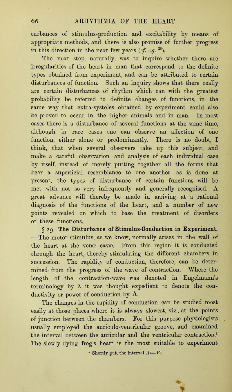 turbances of stimulus-production and excitability by means of appropriate methods, and there is also promise of further progress in this direction in the next few years (cf. e.g. 28). The next step, naturally, was to inquire whether there are irregularities of the heart in man that correspond to the definite types obtained from experiment, and can be attributed to certain disturbances of function. Such an inquiry shows that there really are certain disturbances of rhythm which can with the greatest probability be referred to definite changes of functions, in the same way that extra-systoles obtained by experiment could also be proved to occur in the higher animals and in man. In most cases there is a disturbance of several functions at the same time, although in rare cases one can observe an affection of one function, either alone or predominantly. There is no doubt, I think, that when several observers take up this subject, and make a careful observation and analysis of each individual case by itself, instead of merely putting together all the forms that bear a superficial resemblance to one another, as is done at present, the types of disturbance of certain functions will be met with not so very infrequently and generally recognised. A great advance will thereby be made in arriving at a rational diagnosis of the functions of the heart, and a number of new points revealed on which to base the treatment of disorders of these functions. § 29. The Disturbance of Stimulus-Conduction in Experiment. —The motor stimulus, as we know, normally arises in the wall of the heart at the vense cavse. From this region it is conducted through the heart, thereby stimulating the different chambers in succession. The rapidity of conduction, therefore, can be deter- mined from the progress of the wave of contraction. Where the length of the contraction-wave was denoted in Engelmann’s terminology by A. it was thought expedient to denote the con- ductivity or power of conduction by A. The changes in the rapidity of conduction can be studied most easily at those places where it is always slowest, viz., at the points of junction between the chambers. For this purpose physiologists usually employed the auriculo-ventricular groove, and examined the interval between the auricular and the ventricular contraction.1 The slowly dying frog’s heart is the most suitable to experiment 1 Shortly put, the interval A-»■— Vs.