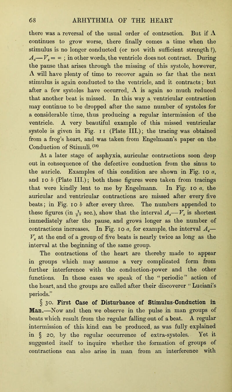 there was a reversal of the usual order of contraction. But if A continues to grow worse, there finally comes a time when the stimulus is no longer conducted (or not with sufficient strength ?), —Eg= ^ ; in other words, the ventricle does not contract. During the pause that arises through the missing of this systole, however, A will have plenty of time to recover again so far that the next stimulus is again conducted to the ventricle, and it contracts; but after a few systoles have occurred, A is again so much reduced that another beat is missed. In this way a ventricular contraction may continue to be dropped after the same number of systoles for a considerable time, thus producing a regular intermission of the ventricle. A very beautiful example of this missed ventricular systole is given in Fig. 11 (Plate III.); the tracing was obtained from a frog’s heart, and was taken from Engelmann’s paper on the Conduction of Stimuli.(18) At a later stage of asphyxia, auricular contractions soon drop out in consequence of the defective conduction from the sinus to the auricle. Examples of this condition are shown in Fig. io a, and i o b (Plate III.); both these figures were taken from tracings that were kindly lent to me by Engelmann. In Fig. io a, the auricular and ventricular contractions are missed after every five beats; in Fig. i o b after every three. The numbers appended to these figures (in AT sec.), show that the interval As— Vg is shortest immediately after the pause, and grows longer as the number of contractions increases. In Fig. 10 a, for example, the interval As— Vs at the end of a group of five beats is nearly twice as long as the interval at the beginning of the same group. The contractions of the heart are thereby made to appear in groups which may assume a very complicated form from further interference with the conduction-power and the other functions. In these cases we speak of the “ periodic ” action of the heart, and the groups are called after their discoverer “ Luciani’s periods.” § 30. First Case of Disturbance of Stimulus-Conduction in Man.—Now and then we observe in the pulse in man groups of beats which result from the regular falling out of a beat. A regular intermission of this kind can be produced, as was fully explained in § 20, by the regular occurrence of extra-systoles. Yet it suggested itself to inquire whether the formation of groups of contractions can also arise in man from an interference with