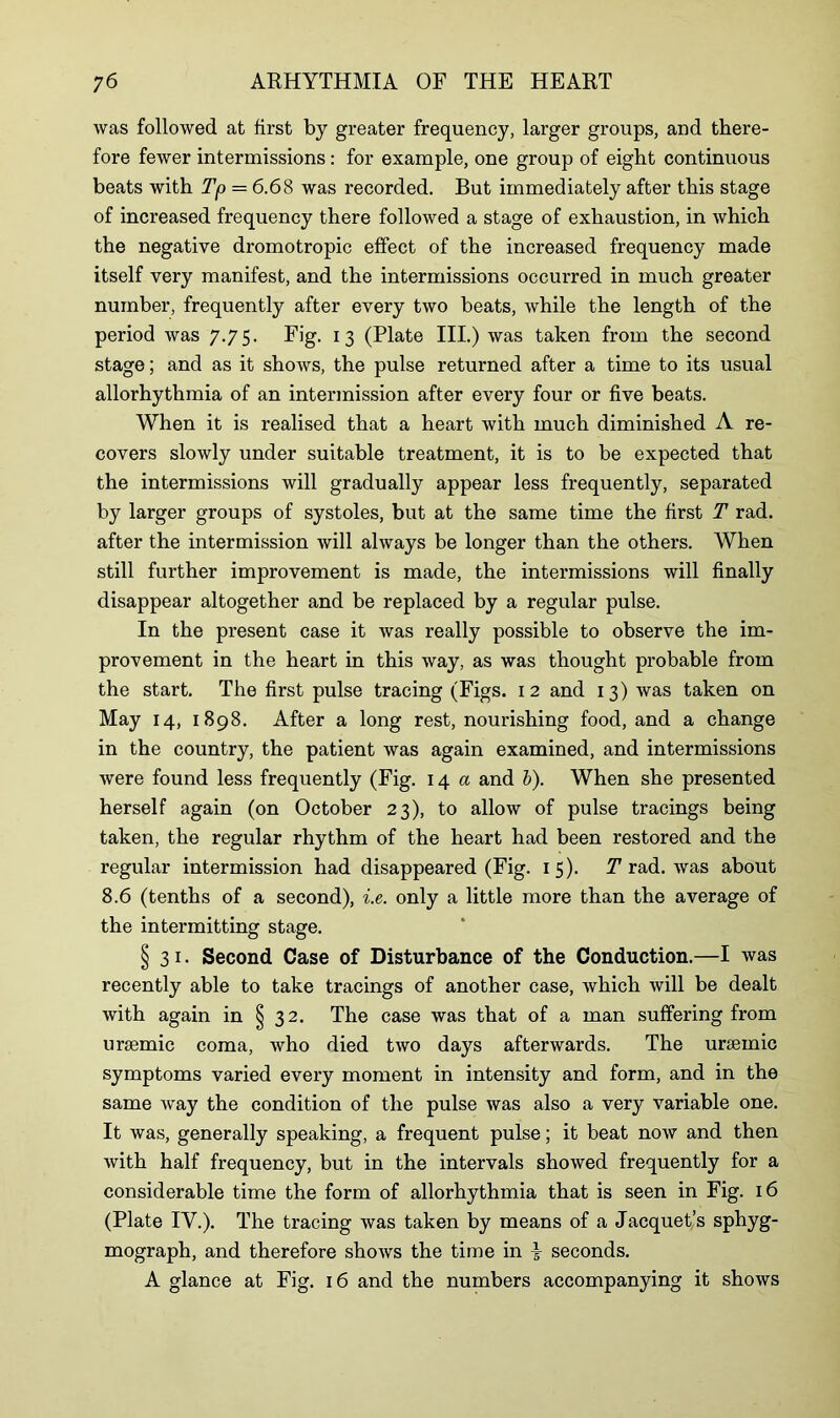 was followed at first by greater frequency, larger groups, and there- fore fewer intermissions: for example, one group of eight continuous beats with Tp = 6.68 was recorded. But immediately after this stage of increased frequency there followed a stage of exhaustion, in which the negative dromotropic effect of the increased frequency made itself very manifest, and the intermissions occurred in much greater number, frequently after every two beats, while the length of the period was 7.75. Fig. 13 (Plate III.) was taken from the second stage; and as it shows, the pulse returned after a time to its usual allorhythmia of an intermission after every four or five beats. When it is realised that a heart with much diminished A re- covers slowly under suitable treatment, it is to be expected that the intermissions will gradually appear less frequently, separated by larger groups of systoles, but at the same time the first T rad. after the intermission will always be longer than the others. When still further improvement is made, the intermissions will finally disappear altogether and be replaced by a regular pulse. In the present case it was really possible to observe the im- provement in the heart in this way, as was thought probable from the start. The first pulse tracing (Figs. 12 and 13) was taken on May 14, 1898. After a long rest, nourishing food, and a change in the country, the patient was again examined, and intermissions were found less frequently (Fig. 14 a and b). When she presented herself again (on October 23), to allow of pulse tracings being taken, the regular rhythm of the heart had been restored and the regular intermission had disappeared (Fig. 15). T rad. was about 8.6 (tenths of a second), i.e. only a little more than the average of the intermitting stage. §31. Second Case of Disturbance of the Conduction.—I was recently able to take tracings of another case, which will be dealt with again in § 32. The case was that of a man suffering from ursemic coma, who died two days afterwards. The uraemic symptoms varied every moment in intensity and form, and in the same way the condition of the pulse was also a very variable one. It was, generally speaking, a frequent pulse; it beat now and then with half frequency, but in the intervals showed frequently for a considerable time the form of allorhythmia that is seen in Fig. 16 (Plate IV.). The tracing was taken by means of a Jacquet’s sphyg- mograph, and therefore shows the time in \ seconds. A glance at Fig. 16 and the numbers accompanying it shows