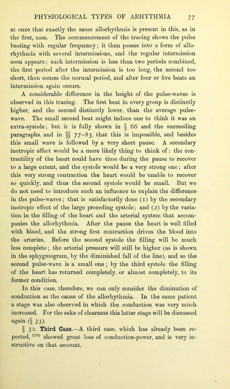 at once that exactly the same allorhythmia is present in this, as in the first, case. The commencement of the tracing shows the pulse beating with regular frequency; it then passes into a form of allo- rhythmia with several intermissions, and the regular intermission soon appears; each intermission is less than two periods combined, the first period after the intermission is too long, the second too short, then comes the normal period, and after four or five beats an intermission again occurs. A considerable difference in the height of the pulse-waves is observed in this tracing. The first beat in every group is distinctly higher, and the second distinctly lower, than the average pulse- wave. The small second beat might induce one to think it was an extra-systole; but it is fully shown in § 66 and the succeeding paragraphs, and in §§ 77-83, that this is impossible, and besides this small wave is followed by a very short pause. A secondary inotropic effect would be a more likely thing to think of: the con- tractility of the heart could have time during the pause to recover to a large extent, and the systole would be a very strong one; after this very strong contraction the heart would be unable to recover so quickly, and thus the second systole would be small. But we do not need to introduce such an influence to explain the difference in the pulse-waves; that is satisfactorily done (1) by the secondary inotropic effect of the large preceding systole; and (2) by the varia- tion in the filling of the heart and the arterial system that accom- panies the allorhythmia. After the pause the heart is well filled with blood, and the strong first contraction drives the blood into the arteries. Before the second systole the filling will be much less complete; the arterial pressure will still be higher (as is shown in the sphygmogram, by the diminished fall of the line), and so the second pulse-wave is a small one ; by the third systole the filling of the heart has returned completely, or almost completely, to its former condition. In this case, therefore, we can only consider the diminution of conduction as the cause of the allorhythmia. In the same patient a stage was also observed in which the conduction was very much increased. For the sake of clearness this latter stage will be discussed again (§ 33). § 32. Third Case.—A third case, which has already been re- ported, (120) showed great loss of conduction-power, and is very in- structive on that account.