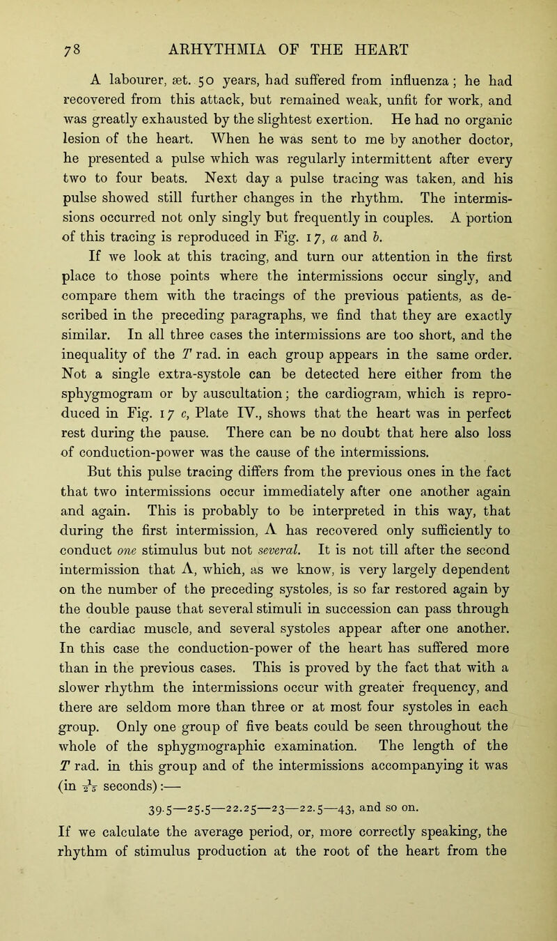 A labourer, set. 50 years, bad suffered from influenza; he bad recovered from this attack, but remained weak, unfit for work, and was greatly exhausted by the slightest exertion. He had no organic lesion of the heart. When he Avas sent to me by another doctor, he presented a pulse which was regularly intermittent after every two to four beats. Next day a pulse tracing was taken, and his pulse showed still further changes in the rhythm. The intermis- sions occurred not only singly but frequently in couples. A portion of this tracing is reproduced in Fig. 17, a and i. If we look at this tracing, and turn our attention in the first place to those points where the intermissions occur singly, and compare them with the tracings of the previous patients, as de- scribed in the preceding paragraphs, we find that they are exactly similar. In all three cases the intermissions are too short, and the inequality of the T rad. in each group appears in the same order. Not a single extra-systole can be detected here either from the sphygmogram or by auscultation; the cardiogram, which is repro- duced in Fig. 17 c, Plate IV., shows that the heart was in perfect rest during the pause. There can be no doubt that here also loss of conduction-power was the cause of the intermissions. But this pulse tracing differs from the previous ones in the fact that two intermissions occur immediately after one another again and again. This is probably to be interpreted in this way, that during the first intermission, A has recovered only sufficiently to conduct one stimulus but not several. It is not till after the second intermission that A, which, as we know, is very largely dependent on the number of the preceding systoles, is so far restored again by the double pause that several stimuli in succession can pass through the cardiac muscle, and several systoles appear after one another. In this case the conduction-power of the heart has suffered more than in the previous cases. This is proved by the fact that with a slower rhythm the intermissions occur with greater frequency, and there are seldom more than three or at most four systoles in each group. Only one group of five beats could be seen throughout the whole of the sphygmographic examination. The length of the T rad. in this group and of the intermissions accompanying it was (in ^5- seconds):— 39.5—25.5—22.25—23—22.5—43, and so on. If we calculate the average period, or, more correctly speaking, the rhythm of stimulus production at the root of the heart from the