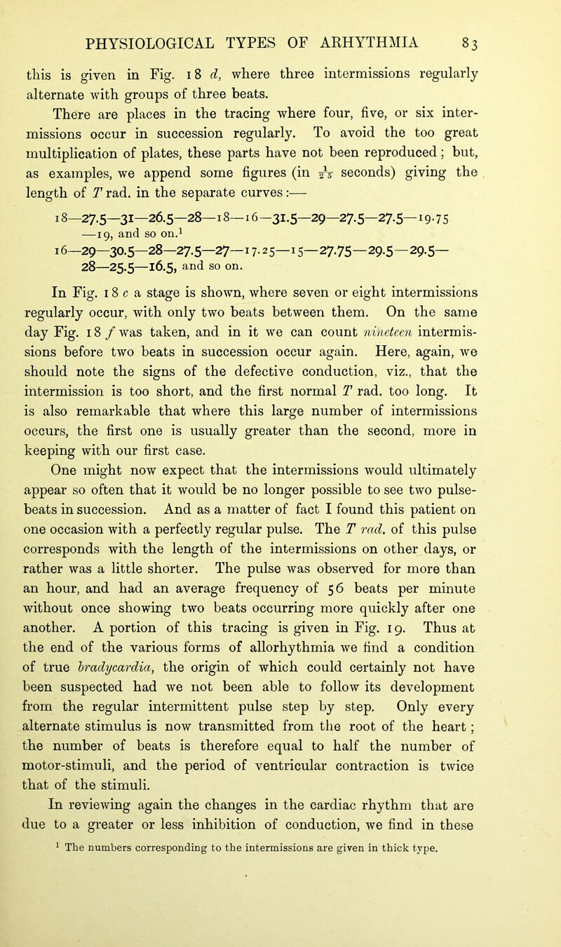 this is given in Fig. 18 d, where three intermissions regularly alternate with groups of three beats. There are places in the tracing where four, five, or six inter- missions occur in succession regularly. To avoid the too great multiplication of plates, these parts have not been reproduced; but, as examples, we append some figures (in /-g- seconds) giving the length of T rad. in the separate curves:— 18—27.5—31—26.5—28— 18— 16—31.5—29—27.5—27.5—19.75 —19, and so on.1 16—29—30.5—28—27.5—27—17.25—15—27.75—29.5 — 29.5— 28—25.5—16.5, and so on. In Fig. 18 c a stage is shown, where seven or eight intermissions regularly occur, with only two beats between them. On the same day Fig. 18 /was taken, and in it we can count nineteen intermis- sions before two beats in succession occur again. Here, again, we should note the signs of the defective conduction, viz., that the intermission is too short, and the first normal T rad. too long. It is also remarkable that where this large number of intermissions occurs, the first one is usually greater than the second, more in keeping with our first case. One might now expect that the intermissions would ultimately appear so often that it would be no longer possible to see two pulse- beats in succession. And as a matter of fact I found this patient on one occasion with a perfectly regular pulse. The T rad. of this pulse corresponds with the length of the intermissions on other days, or rather was a little shorter. The pulse was observed for more than an hour, and had an average frequency of 56 beats per minute without once showing two beats occurring more quickly after one another. A portion of this tracing is given in Fig. 19. Thus at the end of the various forms of allorhythmia we find a condition of true bradycardia, the origin of which could certainly not have been suspected had we not been able to follow its development from the regular intermittent pulse step by step. Only every alternate stimulus is now transmitted from the root of the heart; the number of beats is therefore equal to half the number of motor-stimuli, and the period of ventricular contraction is twice that of the stimuli. In reviewing again the changes in the cardiac rhythm that are due to a greater or less inhibition of conduction, we find in these