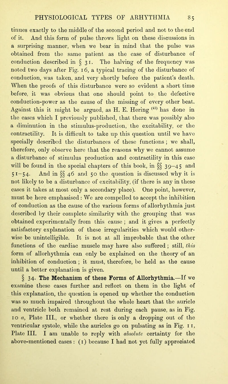 tinues exactly to the middle of the second period and not to the end of it. And this form of pulse throws light on these discussions in a surprising manner, when we bear in mind that the pulse was obtained from the same patient as the case of disturbance of conduction described in § 31. The halving of the frequency was noted two days after Fig. 16, a typical tracing of the disturbance of conduction, was taken, and very shortly before the patient’s death. When the proofs of this disturbance were so evident a short time before, it was obvious that one should point to the defective conduction-power as the cause of the missing of every other beat. Against this it might be argued, as H. E. Hering (*3) has done in the cases which I previously published, that there was possibly also a diminution in the stimulus-production, the excitability, or the contractility. It is difficult to take up this question until we have specially described the disturbances of these functions ; we shall, therefore, only observe here that the reasons why we cannot assume a disturbance of stimulus production and contractility in this case will be found in the special chapters of this book, in §§ 39-45 and 51-54. And in §§ 46 and 50 the question is discussed why it is not likely to be a disturbance of excitability, (if there is any in these cases it takes at most only a secondary place). One point, however, must be here emphasised : We are compelled to accept the inhibition of conduction as the cause of the various forms of allorhythmia just described by their complete similarity with the grouping that was obtained experimentally from this cause ; and it gives a perfectly satisfactory explanation of these irregularities which would other- wise be unintelligible. It is not at all improbable that the other functions of the cardiac muscle may have also suffered ; still, this form of allorhythmia can only be explained on the theory of an inhibition of conduction ; it must, therefore, be held as the cause until a better explanation is given. § 34- The Mechanism of these Forms of Allorhythmia.—If we examine these cases further and reflect on them in the light of this explanation, the question is opened up whether the conduction was so much impaired throughout the whole heart that the auricle and ventricle both remained at rest during each pause, as in Fig. 1 o a, Plate III., or whether there is only a dropping out of the ventricular systole, while the auricles go on pulsating as in Fig. 11, Plate III. I am unable to reply with absolute certainty for the above-mentioned cases : (1) because I had not yet fully appreciated