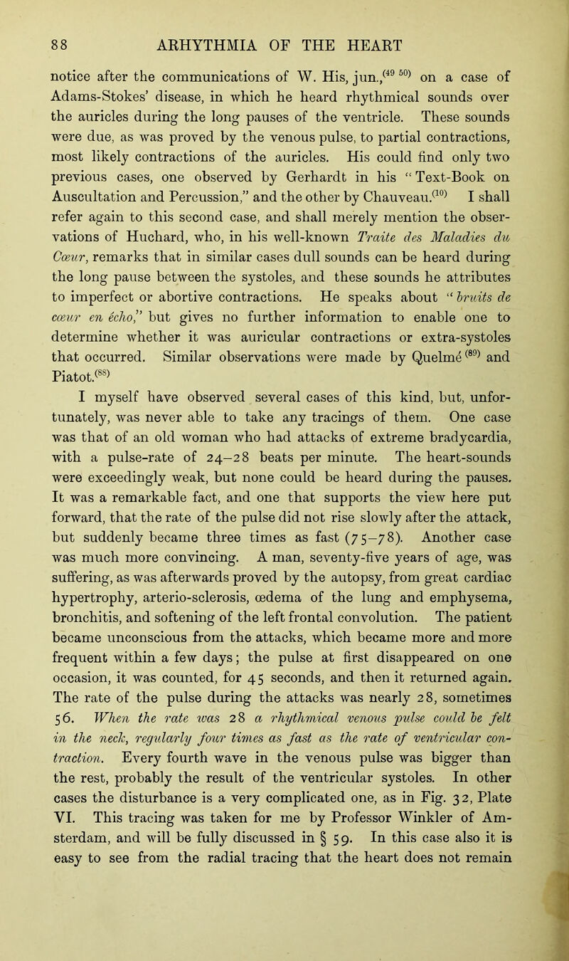 notice after the communications of W. His, jun./49 50) on a case of Adams-Stokes’ disease, in which he heard rhythmical sounds oyer the auricles during the long pauses of the ventricle. These sounds were due, as was proved by the venous pulse, to partial contractions, most likely contractions of the auricles. His could find only two previous cases, one observed by Gerhardt in his “ Text-Book on Auscultation and Percussion,” and the other by Chauveau.(10) I shall refer again to this second case, and shall merely mention the obser- vations of Huchard, who, in his well-known Traite des Maladies du Coeur, remarks that in similar cases dull sounds can be heard during the long pause between the systoles, and these sounds he attributes to imperfect or abortive contractions. He speaks about “ bruits de coeur en fohof but gives no further information to enable one to determine whether it was auricular contractions or extra-systoles that occurred. Similar observations were made by Quelm4(89) and Piatot.(88) I myself have observed several cases of this kind, but, unfor- tunately, was never able to take any tracings of them. One case was that of an old woman who had attacks of extreme bradycardia, with a pulse-rate of 24—28 beats per minute. The heart-sounds were exceedingly weak, but none could be heard during the pauses. It was a remarkable fact, and one that supports the view here put forward, that the rate of the pulse did not rise slowly after the attack, but suddenly became three times as fast (75-78). Another case was much more convincing. A man, seventy-five years of age, was suffering, as was afterwards proved by the autopsy, from great cardiac hypertrophy, arterio-sclerosis, oedema of the lung and emphysema, bronchitis, and softening of the left frontal convolution. The patient became unconscious from tbe attacks, which became more and more frequent within a few days; the pulse at first disappeared on one occasion, it was counted, for 4 5 seconds, and then it returned again. The rate of the pulse during the attacks was nearly 28, sometimes 56. When the rate was 28 a rhythmical venous pulse could be felt in the neck, regularly four times as fast as the rate of ventricular con- traction. Every fourth wave in the venous pulse was bigger than the rest, probably the result of the ventricular systoles. In other cases the disturbance is a very complicated one, as in Fig. 32, Plate VI. This tracing was taken for me by Professor Winkler of Am- sterdam, and will be fully discussed in § 59. In this case also it is easy to see from the radial tracing that the heart does not remain