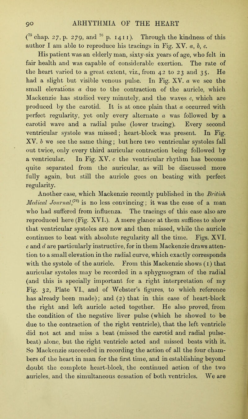 (75 chap. 27, p. 279, and p. 1411). Through the kindness of this author I am able to reproduce his tracings in Fig. XY. a, b, c. His patient was an elderly man, sixty-six years of age, who felt in fair health and was capable of considerable exertion. The rate of the heart varied to a great extent, viz., from 42 to 23 and 35. He had a slight but visible venous pulse. In Fig. XY. a we see the small elevations a due to the contraction of the auricle, which Mackenzie has studied very minutely, and the waves c, which are produced by the carotid. It is at once plain that a occurred with perfect regularity, yet only every alternate a Avas followed by a carotid wave and a radial pulse (lower tracing). Every second ventricular systole was missed; heart-block was present. In Fig. XV. b we see the same thing; but here two ventricular systoles fall out twice, only every third auricular contraction being folloAved by a ventricular. In Fig. XV. c the ventricular rhythm has become quite separated from the auricular, as will be discussed more fully again, but still the auricle goes on beating Avith perfect regularity. Another case, Avhich Mackenzie recently published in the British Medical Journal,(76) is no less convincing; it Avas the case of a man Avho had suffered from influenza. The tracings of this case also are reproduced here (Fig. XVI.). A mere glance at them suffices to show that ventricular systoles are now and then missed, Avhile the auricle continues to beat Avith absolute regularity all the time. Figs. XVI, c and d are particularly instructive, for in them Mackenzie draAvs atten- tion to a small elevation in the radial curve, Avhich exactly corresponds with the systole of the auricle. From this Mackenzie shows (1) that auricular systoles may be recorded in a sphygmogram of the radial (and this is specially important for a right interpretation of my Fig. 32, Plate VI., and of Webster’s figures, to Avhich reference has already been made); and (2) that in this case of heart-block the right and left auricle acted together. He also proved, from the condition of the negative liver pulse (Avhich he shoAved to be due to the contraction of the right ventricle), that the left ventricle did not act and miss a beat (missed the carotid and radial pulse- beat) alone, but the right ventricle acted and missed beats Avith it. So Mackenzie succeeded in recording the action of all the four cham- bers of the heart in man for the first time, and in establishing beyond doubt the complete heart-block, the continued action of the tAvo auricles, and the simultaneous cessation of both ventricles. We are
