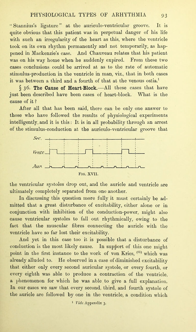 “ Stannius’s ligature ” at the auriculo-ventricular groove. It is quite obvious that this patient was in perpetual danger of his life with such an irregularity of the heart as this, where the ventricle took on its own l'hythm permanently and not temporarily, as hap- pened in Mackenzie’s case. And Chauveau relates that his patient was on his way home when he suddenly expired. From these two cases conclusions could be arrived at as to the rate of automatic stimulus-production in the ventricle in man, viz., that in both cases it was between a third and a fourth of that at the venous ostia,1 § 36. The Cause of Heart-Block.—All these cases that have just been described have been cases of heart-block. What is the cause of it ? After all that has been said, there can be only one answer to those who have followed the results of physiological experiments intelligently, and it is this: It is in all probability through an arrest of the stimulus-conduction at the auriculo-ventricular groove that Sec. 1 _u Ventr | I L A UP- ri ri_ Fig. XVII. the ventricular systoles drop out, and the auricle and ventricle are ultimately completely separated from one another. In discussing this question more fully it must certainly be ad- mitted that a great disturbance of excitability, either alone or in conjunction with inhibition of the conduction-power, might also cause ventricular systoles to fall out rhythmically, owing to the fact that the muscular fibres connecting the auricle with the ventricle have so far lost their excitability. And yet in this case too it is possible that a disturbance of conduction is the most likely cause. In support of this one might point in the first instance to the work of von Kries, (65) which was already alluded to. He observed in a case of diminished excitability that either only every second auricular systole, or every fourth, or every eighth was able to produce a contraction of the ventricle, a phenomenon for which he was able to give a full explanation. In our cases we saw that every second, third, and fourth systole of the auricle are followed by one in the ventricle, a condition which