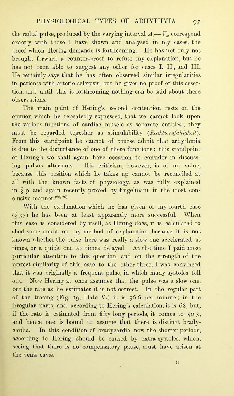 the radial pulse, produced by the varying interval As—Vs, correspond exactly with those I have shown and analysed in my cases, the proof which Hering demands is forthcoming. He has not only not brought forward a counter-proof to refute my explanation, but he has not been able to suggest any other for cases I., II., and III. He certainly says that he has often observed similar irregularities in patients with arterio-sclerosis, but he gives no proof of this asser- tion, and until this is forthcoming nothing can be said about these observations. The main point of Hering’s second contention rests on the opinion which he repeatedly expressed, that we cannot look upon the various functions of cardiac muscle as separate entities ; they must be regarded together as stimulability (Eeaktionsfdhigkeit). From this standpoint he cannot of course admit that arhythmia is due to the disturbance of one of these functions ; this standpoint of Hering’s we shall again have occasion to consider in discuss- ing pulsus alternans. His criticism, however, is of no value, because this position which he takes up cannot be reconciled at all with the known facts of physiology, as was fully explained in § 9, and again recently proved by Engelmann in the most con- clusive manner/28,29) With the explanation which he has given of my fourth case (§ 33) he has been, at least apparently, more successful. When this case is considered by itself, as Hering does, it is calculated to shed some doubt on my method of explanation, because it is not known whether the pulse here was really a slow one accelerated at times, or a quick one at times delayed. At the time I paid most particular attention to this question, and on the strength of the perfect similarity of this case to the other three, I was convinced that it was originally a frequent pulse, in which many systoles fell out. Now Hering at once assumes that the pulse was a slow one, but the rate as he estimates it is not correct. In the regular part of the tracing (Fig. 19, Plate Y.) it is 56.6 per minute; in the irregular parts, and according to Hering’s calculation, it is 68, but, if the rate is estimated from fifty long periods, it comes to 50.3, and hence one is bound to assume that there is distinct brady- cardia. In this condition of bradycardia now the shorter periods, according to Hering, should be caused by extra-systoles, which, seeing that there is no compensatory pause, must have arisen at the vense cavse. G