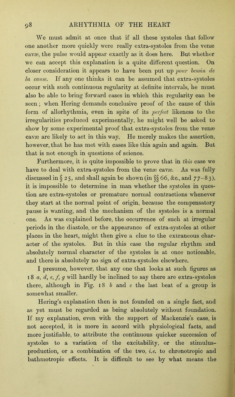 We must admit at once that if all these systoles that follow one another more quickly were really extra-systoles from the venae cavse, the pulse would appear exactly as it does here. But whether we can accept this explanation is a quite different question. On closer consideration it appears to have been put up 'pour besoin de la cause. If any one thinks it can be assumed that extra-systoles occur with such continuous regularity at definite intervals, he must also be able to bring forward cases in which this regularity can be seen ; when Hering demands conclusive proof of the cause of this form of allorhythmia, even in spite of its perfect likeness to the irregularities produced experimentally, he might well be asked to show by some experimental proof that extra-systoles from the venae cavae are likely to act in this way. He merely makes the assertion, however, that he has met with cases like this again and again. But that is not enough in questions of science. Furthermore, it is quite impossible to prove that in this case we have to deal with extra-systoles from the venae cavae. As was fully discussed in § 25, and shall again be shown (in §§66, &c., and 77-8 3), it is impossible to determine in man whether the systoles in ques- tion are extra-systoles or premature normal contractions whenever they start at the normal point of origin, because the compensatory pause is wanting, and the mechanism of the systoles is a normal one. As was explained before, the occurrence of such at irregular periods in the diastole, or the appearance of extra-systoles at other places in the heart, might then give a clue to the extraneous char- acter of the systoles. But in this case the regular rhythm and absolutely normal character of the systoles is at once noticeable, and there is absolutely no sign of extra-systoles elsewhere. I presume, however, that any one that looks at such figures as 18 a, d, e, f g will hardly be inclined to say there are extra-systoles there, although in Fig. 18 b and c the last beat of a group is somewhat smaller. Hering’s explanation then is not founded on a single fact, and as yet must be regarded as being absolutely without foundation. If my explanation, even with the support of Mackenzie’s case, is not accepted, it is more in accord with physiological facts, and more justifiable, to attribute the continuous quicker succession of systoles to a variation of the excitability, or the stimulus- production, or a combination of the two, i.e. to chronotropic and bathmotropic effects. It is difficult to see by what means the