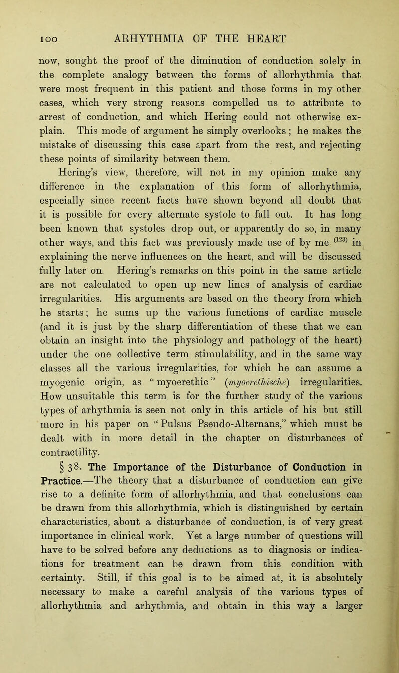 now, sought the proof of the diminution of conduction solely in the complete analogy between the forms of allorhythmia that were most frequent in this patient and those forms in my other cases, which very strong reasons compelled us to attribute to arrest of conduction, and which Hering could not otherwise ex- plain. This mode of argument he simply overlooks ; he makes the mistake of discussing this case apart from the rest, and rejecting these points of similarity between them. Hering’s view, therefore, will not in my opinion make any difference in the explanation of this form of allorhythmia, especially since recent facts have shown beyond all doubt that it is possible for every alternate systole to fall out. It has long been known that systoles drop out, or apparently do so, in many other ways, and this fact was previously made use of by me (123) in explaining the nerve influences on the heart, and will be discussed fully later on. Hering’s remarks on this point in the same article are not calculated to open up new lines of analysis of cardiac irregularities. His arguments are based on the theory from which he starts; he sums up the various functions of cardiac muscle (and it is just by the sharp differentiation of these that we can obtain an insight into the physiology and pathology of the heart) under the one collective term stimulability, and in the same way classes all the various irregularities, for which he can assume a myogenic origin, as “ myoerethic ” ('myoerethische) irregularities. How unsuitable this term is for the further study of the various types of arhythmia is seen not only in this article of his but still more in his paper on “ Pulsus Pseudo-Alternans,” which must be dealt with in more detail in the chapter on disturbances of contractility. § 38. The Importance of the Disturbance of Conduction in Practice.—The theory that a disturbance of conduction can give rise to a definite form of allorhythmia, and that conclusions can be drawn from this allorhythmia, which is distinguished by certain characteristics, about a disturbance of conduction, is of very great importance in clinical work. Yet a large number of questions will have to be solved before any deductions as to diagnosis or indica- tions for treatment can be drawn from this condition with certainty. Still, if this goal is to be aimed at, it is absolutely necessary to make a careful analysis of the various types of allorhythmia and arhythmia, and obtain in this way a larger