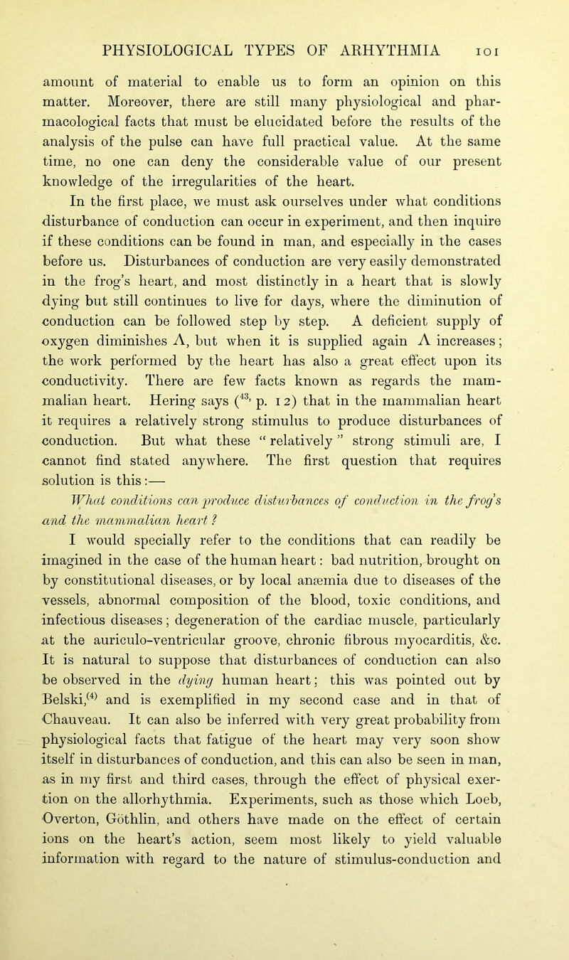 amount of material to enable us to form an opinion on this matter. Moreover, there are still many physiological and phar- macological facts that must be elucidated before the results of the analysis of the pulse can have full practical value. At the same time, no one can deny the considerable value of our present knowledge of the irregularities of the heart. In the first place, we must ask ourselves under what conditions disturbance of conduction can occur in experiment, and then inquire if these conditions can be found in man, and especially in the cases before us. Disturbances of conduction are very easily demonstrated in the frog’s heart, and most distinctly in a heart that is slowly dying but still continues to live for days, where the diminution of conduction can be followed step by step. A deficient supply of oxygen diminishes A, but when it is supplied again A increases; the work performed by the heart has also a great effect upon its conductivity. There are few facts known as regards the mam- malian heart. Hering says (43, p. 12) that in the mammalian heart it requires a relatively strong stimulus to produce disturbances of conduction. But what these “ relatively ” strong stimuli are, I cannot find stated anywhere. The first question that requires solution is this :— What conditions can produce disturbances of conduction in the frogs and the mammalian heart ?■ I would specially refer to the conditions that can readily be imagined in the case of the human heart: bad nutrition, brought on by constitutional diseases, or by local anaemia due to diseases of the vessels, abnormal composition of the blood, toxic conditions, and infectious diseases; degeneration of the cardiac muscle, particularly at the auriculo-ventricular groove, chronic fibrous myocarditis, &c. It is natural to suppose that disturbances of conduction can also be observed in the dying human heart; this was pointed out by Belski,(4) and is exemplified in my second case and in that of Chauveau. It can also be inferred with very great probability from physiological facts that fatigue of the heart may very soon show itself in disturbances of conduction, and this can also be seen in man, as in my first and third cases, through the effect of physical exer- tion on the allorhythmia. Experiments, such as those which Loeb, Overton, Gothlin, and others have made on the effect of certain ions on the heart’s action, seem most likely to yield valuable information with regard to the nature of stimulus-conduction and