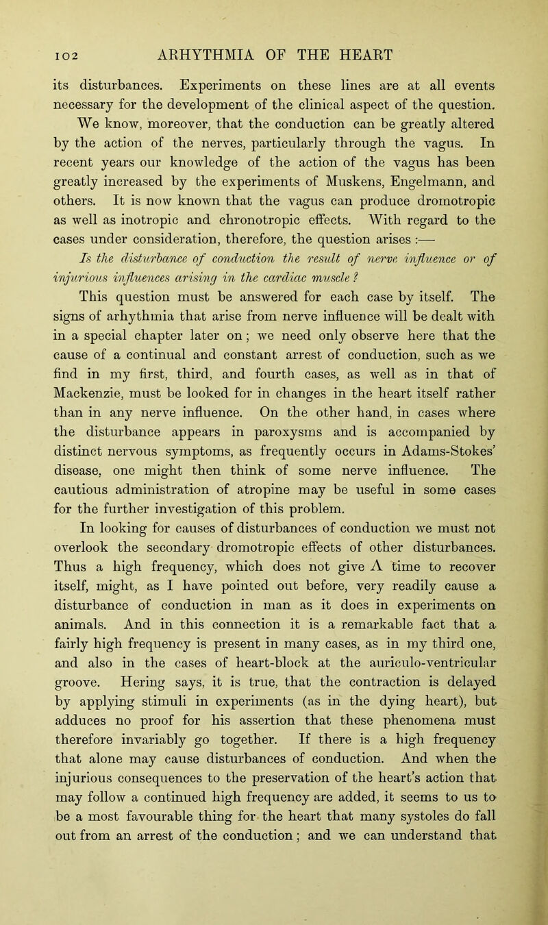 its disturbances. Experiments on these lines are at all events necessary for the development of the clinical aspect of the question. We know, moreover, that the conduction can be greatly altered by the action of the nerves, particularly through the vagus. In recent years our knowledge of the action of the vagus has been greatly increased by the experiments of Muskens, Engelmann, and others. It is now known that the vagus can produce dromotropic as well as inotropic and chronotropic effects. With regard to the cases under consideration, therefore, the question arises :— Is tlie disturbance of conduction the result of nerve influence or of injurious influences arising in the cardiac muscle ? This question must be answered for each case by itself. The signs of arhythmia that arise from nerve influence will be dealt with in a special chapter later on; we need only observe here that the cause of a continual and constant arrest of conduction, such as we find in my first, third, and fourth cases, as well as in that of Mackenzie, must be looked for in changes in the heart itself rather than in any nerve influence. On the other hand, in cases where the disturbance appears in paroxysms and is accompanied by distinct nervous symptoms, as frequently occurs in Adams-Stokes’ disease, one might then think of some nerve influence. The cautious administration of atropine may be useful in some cases for the further investigation of this problem. In looking for causes of disturbances of conduction we must not overlook the secondary dromotropic effects of other disturbances. Thus a high frequency, which does not give A time to recover itself, might, as I have pointed out before, very readily cause a disturbance of conduction in man as it does in experiments on animals. And in this connection it is a remarkable fact that a fairly high frequency is present in many cases, as in my third one, and also in the cases of heart-block at the auriculo-ventricular groove. Hering says, it is true, that the contraction is delayed by applying stimuli in experiments (as in the dying heart), but adduces no proof for his assertion that these phenomena must therefore invariably go together. If there is a high frequency that alone may cause disturbances of conduction. And when the injurious consequences to the preservation of the heart’s action that may follow a continued high frequency are added, it seems to us to be a most favourable thing for the heart that many systoles do fall out from an arrest of the conduction ; and we can understand that