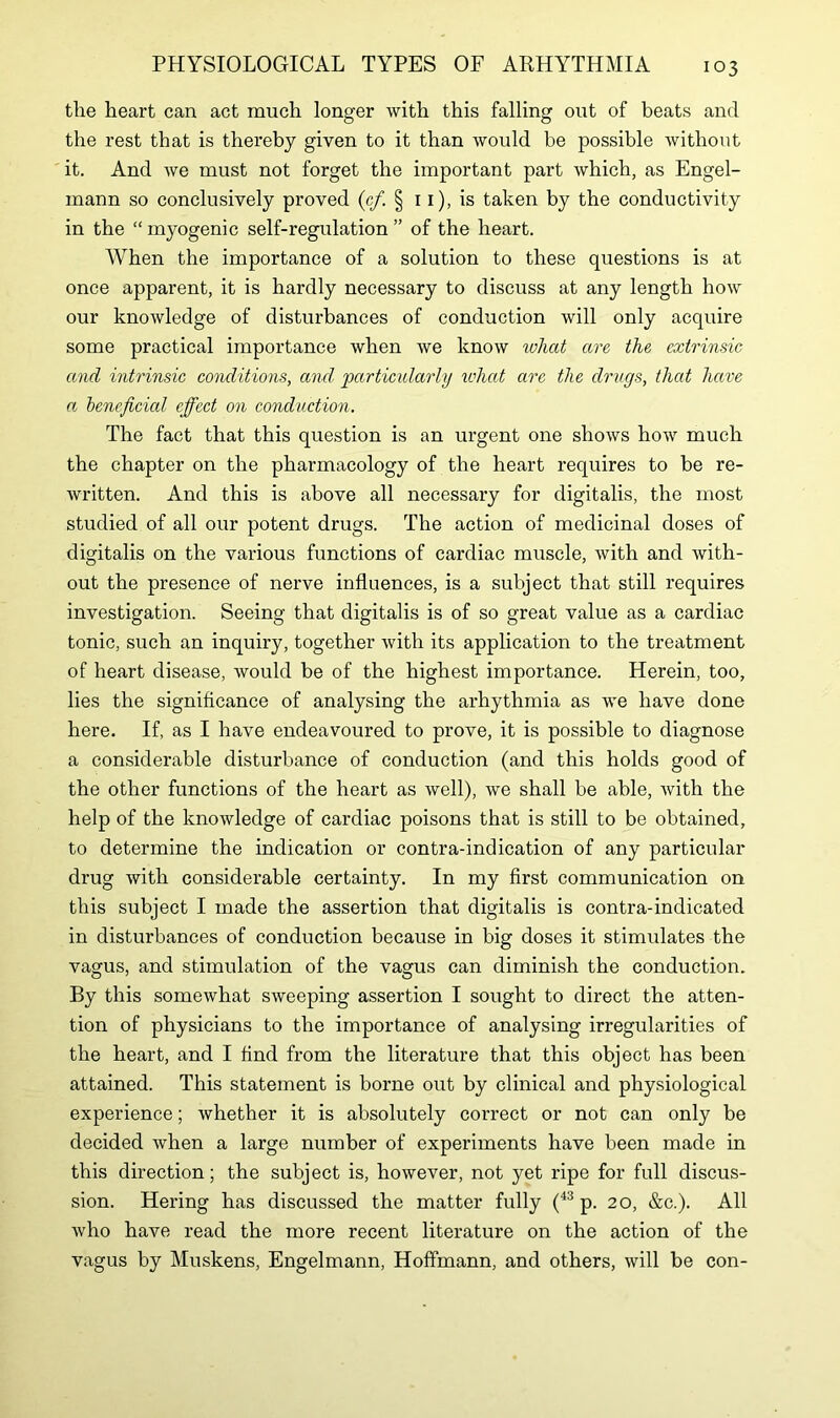 the heart can act much longer with this falling out of beats and the rest that is thereby given to it than would be possible without it. And we must not forget the important part which, as Engel- mann so conclusively proved (c/. § 11), is taken by the conductivity in the “ myogenic self-regulation ” of the heart. When the importance of a solution to these questions is at once apparent, it is hardly necessary to discuss at any length how our knowledge of disturbances of conduction will only acquire some practical importance when we know what are the extrinsic and intrinsic conditions, and particularly what are the drugs, that have a beneficial effect on conduction. The fact that this question is an urgent one shows how much the chapter on the pharmacology of the heart requires to be re- written. And this is above all necessary for digitalis, the most studied of all our potent drugs. The action of medicinal doses of digitalis on the various functions of cardiac muscle, with and with- out the presence of nerve influences, is a subject that still requires investigation. Seeing that digitalis is of so great value as a cardiac tonic, such an inquiry, together with its application to the treatment of heart disease, would be of the highest importance. Herein, too, lies the significance of analysing the arhythmia as we have done here. If, as I have endeavoured to prove, it is possible to diagnose a considerable disturbance of conduction (and this holds good of the other functions of the heart as well), we shall be able, with the help of the knowledge of cardiac poisons that is still to be obtained, to determine the indication or contra-indication of any particular drug with considerable certainty. In my first communication on this subject I made the assertion that digitalis is contra-indicated in disturbances of conduction because in big doses it stimulates the vagus, and stimulation of the vagus can diminish the conduction. By this somewhat sweeping assertion I sought to direct the atten- tion of physicians to the importance of analysing irregularities of the heart, and I find from the literature that this object has been attained. This statement is borne out by clinical and physiological experience; whether it is absolutely correct or not can only be decided when a large number of experiments have been made in this direction; the subject is, however, not yet ripe for full discus- sion. Hering has discussed the matter fully (43 p. 20, &c.). All who have read the more recent literature on the action of the vagus by Muskens, Engelmann, Hoffmann, and others, will be con-