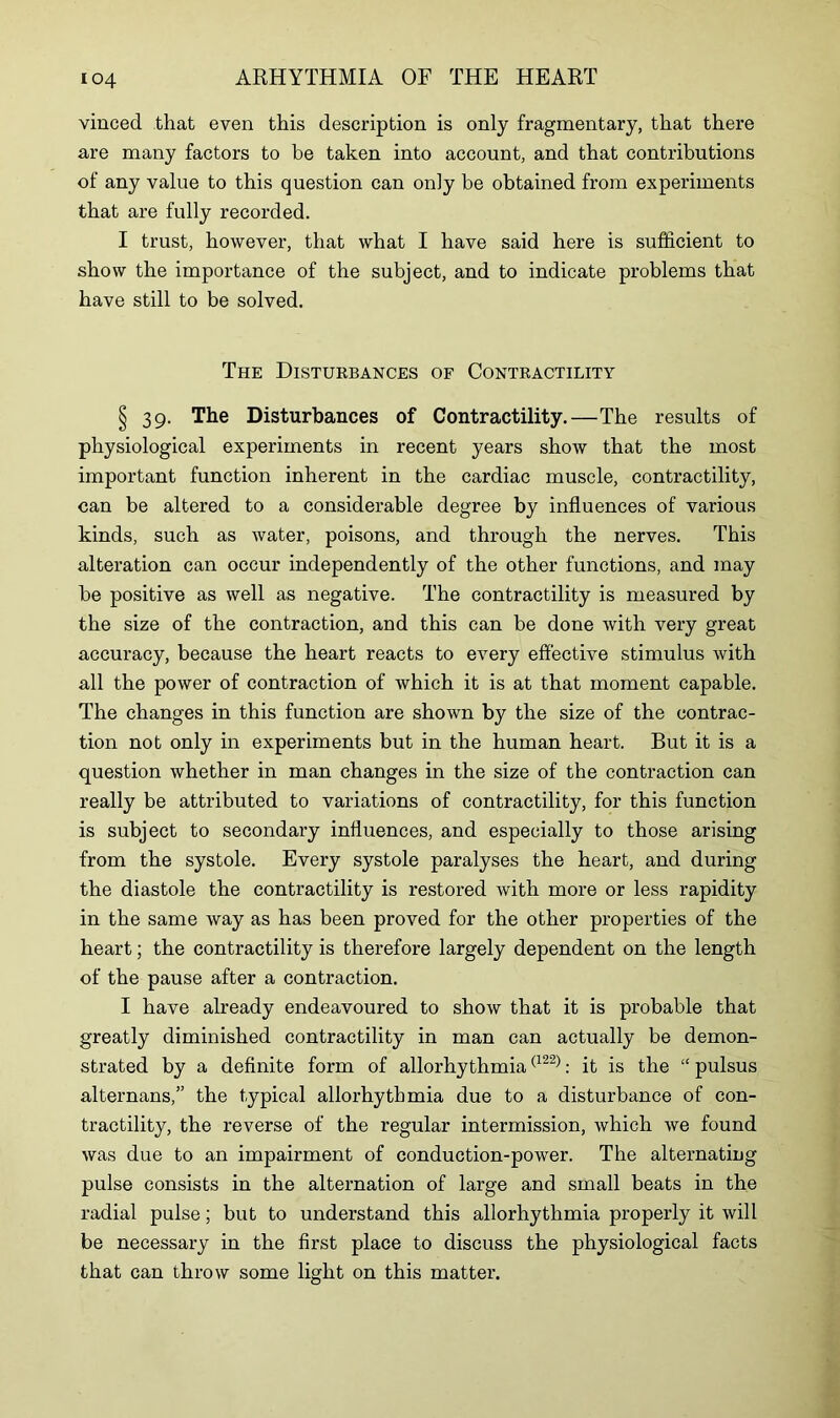 vinced that even this description is only fragmentary, that there are many factors to be taken into account, and that contributions of any value to this question can only be obtained from experiments that are fully recorded. I trust, however, that what I have said here is sufficient to show the importance of the subject, and to indicate problems that have still to be solved. The Disturbances of Contractility § 39. The Disturbances of Contractility.—The results of physiological experiments in recent years show that the most important function inherent in the cardiac muscle, contractility, can be altered to a considerable degree by influences of various kinds, such as water, poisons, and through the nerves. This alteration can occur independently of the other functions, and may be positive as well as negative. The contractility is measured by the size of the contraction, and this can be done with very great accuracy, because the heart reacts to every effective stimulus with all the power of contraction of which it is at that moment capable. The changes in this function are shown by the size of the contrac- tion not only in experiments but in the human heart. But it is a question whether in man changes in the size of the contraction can really be attributed to variations of contractility, for this function is subject to secondary influences, and especially to those arising from the systole. Every systole paralyses the heart, and during the diastole the contractility is restored with more or less rapidity in the same way as has been proved for the other properties of the heart; the contractility is therefore largely dependent on the length of the pause after a contraction. I have already endeavoured to show that it is probable that greatly diminished contractility in man can actually be demon- strated by a definite form of allorhythmia(122): it is the “ pulsus alternans,” the typical allorhythmia due to a disturbance of con- tractility, the reverse of the regular intermission, which we found was due to an impairment of conduction-power. The alternating pulse consists in the alternation of large and small beats in the radial pulse; but to understand this allorhythmia properly it will be necessary in the first place to discuss the physiological facts that can throw some light on this matter.