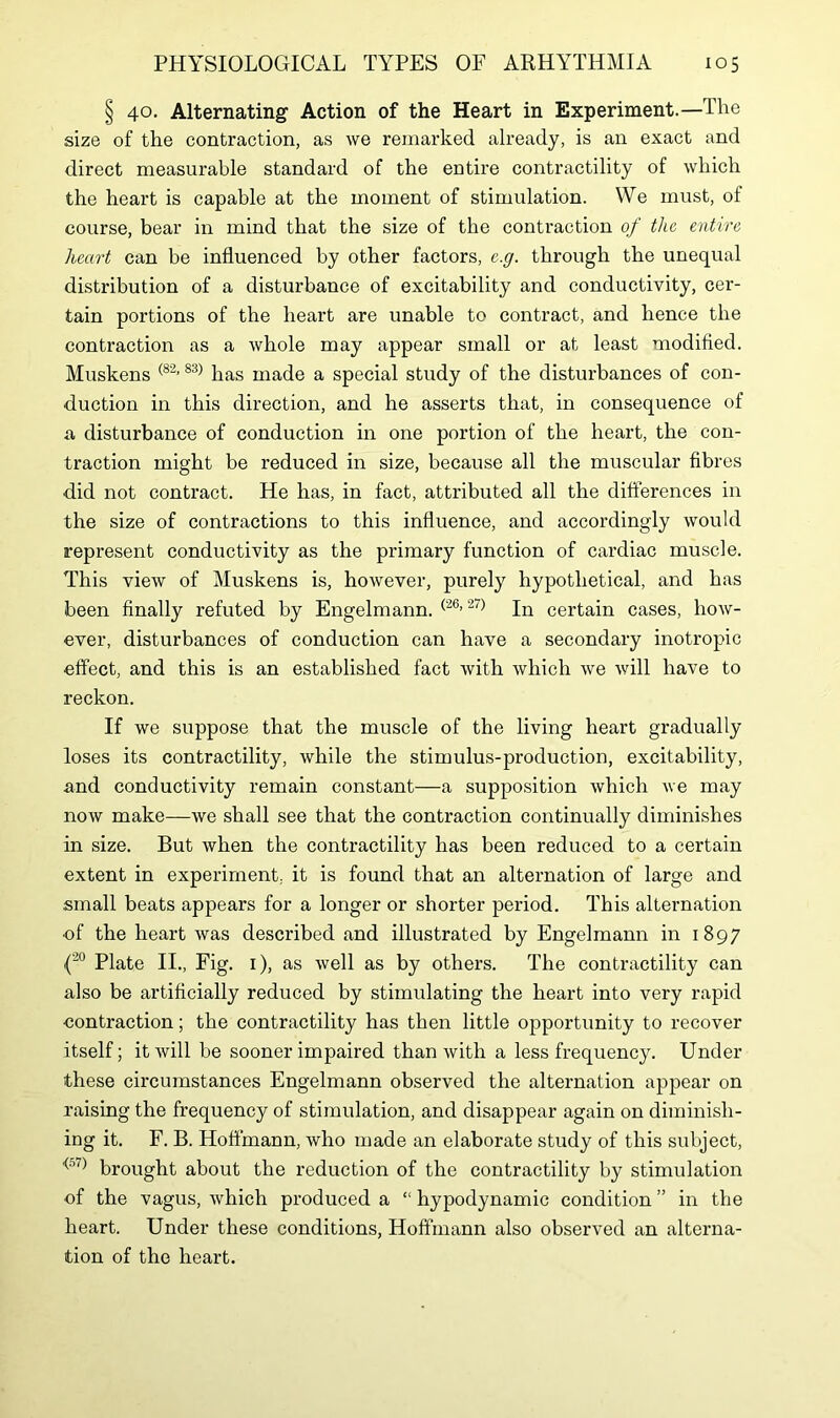 § 40. Alternating Action of the Heart in Experiment.—The size of the contraction, as we remarked already, is an exact and direct measurable standard of the entire contractility of which the heart is capable at the moment of stimulation. We must, of course, bear in mind that the size of the contraction of the entire heart can be influenced by other factors, e.g. through the unequal distribution of a disturbance of excitability and conductivity, cer- tain portions of the heart are unable to contract, and hence the contraction as a whole may appear small or at least modified. Muskens (82,83) has made a special study of the disturbances of con- duction in this direction, and he asserts that, in consequence of a disturbance of conduction in one portion of the heart, the con- traction might be reduced in size, because all the muscular fibres did not contract. He has, in fact, attributed all the differences in the size of contractions to this influence, and accordingly would represent conductivity as the primary function of cardiac muscle. This view of Muskens is, however, purely hypothetical, and has been finally refuted by Engelmann. (26> 27) In certain cases, how- ever, disturbances of conduction can have a secondary inotropic effect, and this is an established fact with which we will have to reckon. If we suppose that the muscle of the living heart gradually loses its contractility, while the stimulus-production, excitability, and conductivity remain constant—a supposition which we may now make—we shall see that the contraction continually diminishes in size. But when the contractility has been reduced to a certain extent in experiment, it is found that an alternation of large and small beats appears for a longer or shorter period. This alternation of the heart was described and illustrated by Engelmann in 1897 {20 Plate II., Fig. 1), as well as by others. The contractility can also be artificially reduced by stimulating the heart into very rapid contraction; the contractility has then little opportunity to recover itself; it will be sooner impaired than with a less frequency. Under these circumstances Engelmann observed the alternation appear on raising the frequency of stimulation, and disappear again on diminish- ing it. F. B. Hoffmann, who made an elaborate study of this subject, <57) brought about the reduction of the contractility by stimulation of the vagus, which produced a “ hypodynamic condition ” in the heart. Under these conditions, Hoffmann also observed an alterna- tion of the heart.