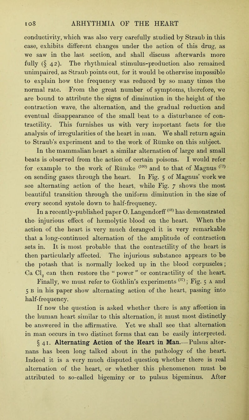 conductivity, which was also very carefully studied by Straub in this case, exhibits different changes under the action of this drug, as we saw in the last section, and shall discuss afterwards more fully (§ 42). The rhythmical stimulus-production also remained unimpaired, as Straub points out, for it would he otherwise impossible to explain how the frequency was reduced by so many times the normal rate. From the great number of symptoms, therefore, we are bound to attribute the signs of diminution in the height of the contraction wave, the alternation, and the gradual reduction and eventual disappearance of the small beat to a disturbance of con- tractility. This furnishes us with very important facts for the analysis of irregularities of the heart in man. We shall return again to Straub’s experiment and to the work of Rtimke on this subject. In the mammalian heart a similar alternation of large and small beats is observed from the action of certain poisons. I would refer for example to the work of Riimke (100) and to that of Magnus ('7) on sending gases through the heart. In Fig. 5 of Magnus’ work we see alternating action of the heart, while Fig. 7 shows the most beautiful transition through the uniform diminution in the size of every second systole down to half-frequency. In a recently-published paper 0. Langendorff(b8) has demonstrated the injurious effect of haemolytic blood on the heart. When the action of the heart is very much deranged it is very remarkable that a long-continued alternation of the amplitude of contraction sets in. It is most probable that the contractility of the heart is then particularly affected. The injurious substance appears to be the potash that is normally locked up in the blood corpuscles ; Ca Cl can then restore the “ power ” or contractility of the heart. Finally, we must refer to Gothlin’s experiments (37); Fig. 5 A and 5 b in his paper show alternating action of the heart, passing into half-frequency. If now the question is asked whether there is any affection in the human heart similar to this alternation, it must most distinctly be answered in the affirmative. Yet we shall see that alternation in man occurs in two distinct forms that can be easily interpreted. § 41. Alternating Action of the Heart in Man.—Pulsus alter- nans has been long talked about in the pathology of the heart. Indeed it is a very much disputed question whether there is real alternation of the heart, or whether this phenomenon must be attributed to so-called bigeminy or to pulsus bigeminus. After