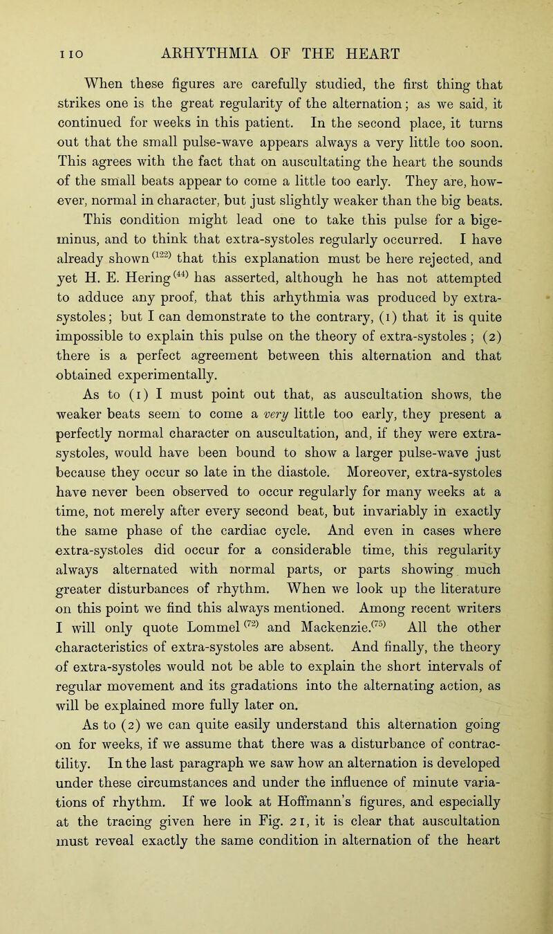 When these figures are carefully studied, the first thing that strikes one is the great regularity of the alternation; as we said, it continued for weeks in this patient. In the second place, it turns out that the small pulse-wave appears always a very little too soon. This agrees with the fact that on auscultating the heart the sounds of the small beats appear to come a little too early. They are, how- ever, normal in character, but just slightly weaker than the big beats. This condition might lead one to take this pulse for a bige- minus, and to think that extra-systoles regularly occurred. I have already shown(122) that this explanation must be here rejected, and yet H. E. Hering(44) has asserted, although he has not attempted to adduce any proof, that this arhythmia was produced by extra- systoles; but I can demonstrate to the contrary, (i) that it is quite impossible to explain this pulse on the theory of extra-systoles ; (2) there is a perfect agreement between this alternation and that obtained experimentally. As to (1) I must point out that, as auscultation shows, the weaker beats seem to come a very little too early, they present a perfectly normal character on auscultation, and, if they were extra- systoles, would have been bound to show a larger pulse-wave just because they occur so late in the diastole. Moreover, extra-systoles have never been observed to occur regularly for many weeks at a time, not merely after every second beat, but invariably in exactly the same phase of the cardiac cycle. And even in cases where extra-systoles did occur for a considerable time, this regularity always alternated with normal parts, or parts showing much greater disturbances of rhythm. When we look up the literature on this point we find this always mentioned. Among recent writers I will only quote Lommel(72) and Mackenzie.(T5) All the other characteristics of extra-systoles are absent. And finally, the theory of extra-systoles would not be able to explain the short intervals of regular movement and its gradations into the alternating action, as will be explained more fully later on. As to (2) we can quite easily understand this alternation going on for weeks, if we assume that there was a disturbance of contrac- tility. In the last paragraph we saw how an alternation is developed under these circumstances and under the influence of minute varia- tions of rhythm. If we look at Hoffmann’s figures, and especially at the tracing given here in Fig. 21, it is clear that auscultation must reveal exactly the same condition in alternation of the heart