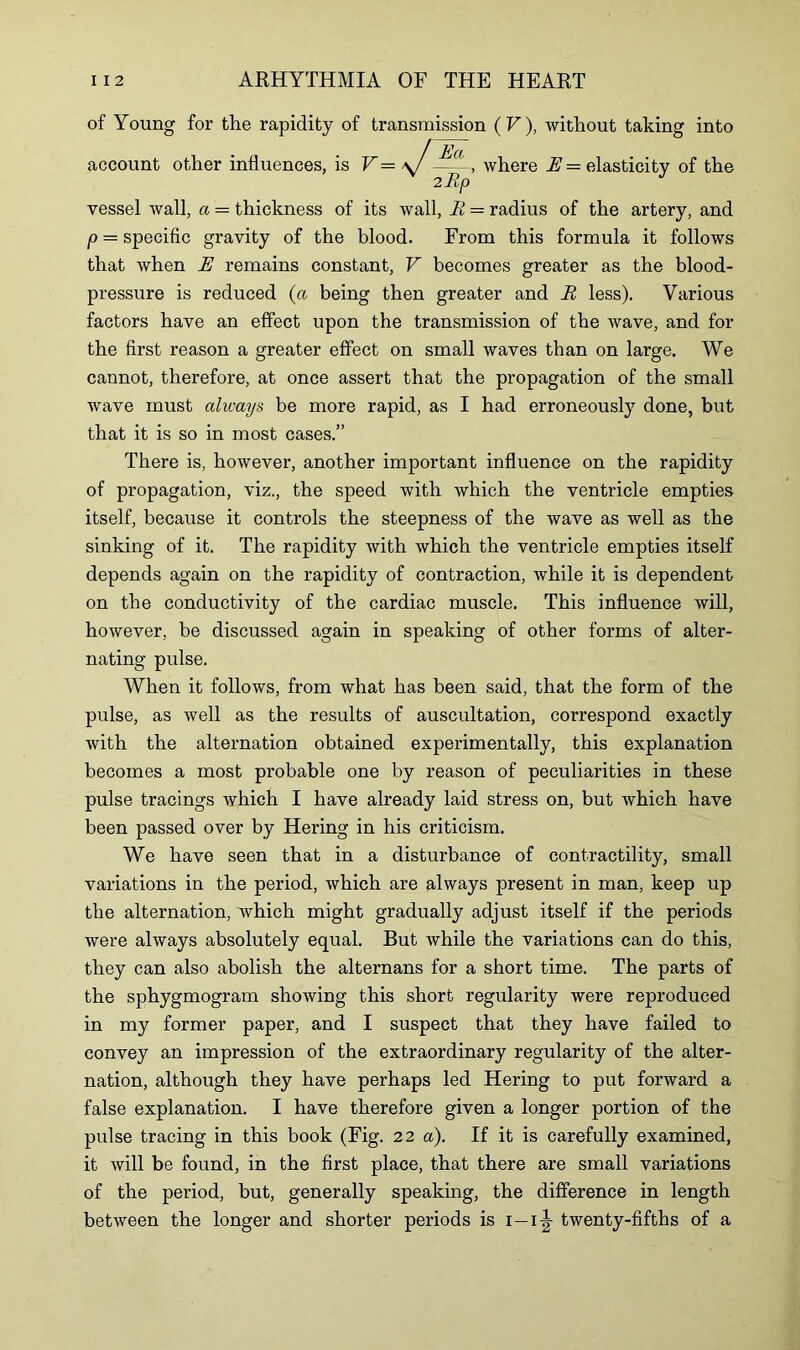 of Young for the rapidity of transmission (V), without taking into account other influences, is V — \J —where E = elasticity of the vessel wall, a — thickness of its wall, R = radius of the artery, and p = specific gravity of the blood. From this formula it follows that when E remains constant, V becomes greater as the blood- pressure is reduced (a being then greater and R less). Various factors have an effect upon the transmission of the wave, and for the first reason a greater effect on small waves than on large. We cannot, therefore, at once assert that the propagation of the small wave must always be more rapid, as I had erroneously done, but that it is so in most cases.” There is, however, another important influence on the rapidity of propagation, viz., the speed with which the ventricle empties itself, because it controls the steepness of the wave as well as the sinking of it. The rapidity with which the ventricle empties itself depends again on the rapidity of contraction, while it is dependent on the conductivity of the cardiac muscle. This influence will, however, be discussed again in speaking of other forms of alter- nating pulse. When it follows, from what has been said, that the form of the pulse, as well as the results of auscultation, correspond exactly with the alternation obtained experimentally, this explanation becomes a most probable one by reason of peculiarities in these pulse tracings which I have already laid stress on, but which have been passed over by Hering in his criticism. We have seen that in a disturbance of contractility, small variations in the period, which are always present in man, keep up the alternation, which might gradually adjust itself if the periods were always absolutely equal. But while the variations can do this, they can also abolish the alternans for a short time. The parts of the sphygmogram showing this short regularity were reproduced in my former paper, and I suspect that they have failed to convey an impression of the extraordinary regularity of the alter- nation, although they have perhaps led Hering to put forward a false explanation. I have therefore given a longer portion of the pulse tracing in this book (Fig. 22 a). If it is carefully examined, it will be found, in the first place, that there are small variations of the period, but, generally speaking, the difference in length between the longer and shorter periods is i-i|- twenty-fifths of a