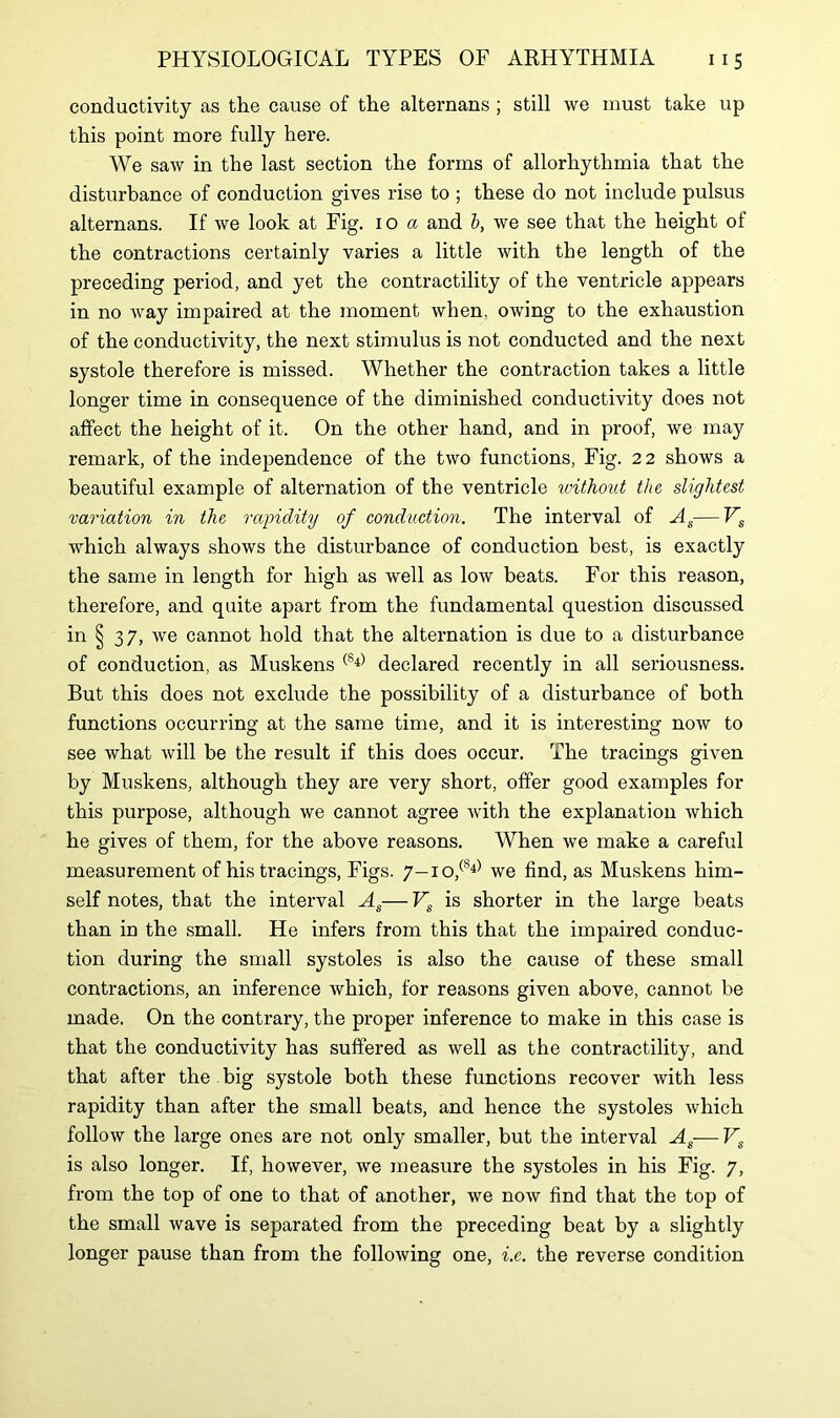 conductivity as the cause of the alternans ; still we must take up this point more fully here. We saw in the last section the forms of allorhythmia that the disturbance of conduction gives rise to ; these do not include pulsus alternans. If we look at Fig. 10 a and b, we see that the height of the contractions certainly varies a little with the length of the preceding period, and yet the contractility of the ventricle appears in no way impaired at the moment when, owing to the exhaustion of the conductivity, the next stimulus is not conducted and the next systole therefore is missed. Whether the contraction takes a little longer time in consequence of the diminished conductivity does not affect the height of it. On the other hand, and in proof, we may remark, of the independence of the two functions, Fig. 22 shows a beautiful example of alternation of the ventricle without the slightest variation in the rapidity of conduction. The interval of As—Vs which always shows the disturbance of conduction best, is exactly the same in length for high as well as low beats. For this reason, therefore, and quite apart from the fundamental question discussed in § 37, we cannot hold that the alternation is due to a disturbance of conduction, as Muskens (Sl) declared recently in all seriousness. But this does not exclude the possibility of a disturbance of both functions occurring at the same time, and it is interesting now to see what will be the result if this does occur. The tracings given by Muskens, although they are very short, offer good examples for this purpose, although we cannot agree with the explanation which he gives of them, for the above reasons. When we make a careful measurement of his tracings, Figs. 7-io,(S4) we find, as Muskens him- self notes, that the interval As— Vs is shorter in the large beats than in the small. He infers from this that the impaired conduc- tion during the small systoles is also the cause of these small contractions, an inference which, for reasons given above, cannot be made. On the contrary, the proper inference to make in this case is that the conductivity has suffered as well as the contractility, and that after the . big systole both these functions recover with less rapidity than after the small beats, and hence the systoles which follow the large ones are not only smaller, but the interval As—Vs is also longer. If, however, we measure the systoles in his Fig. 7, from the top of one to that of another, we now find that the top of the small wave is separated from the preceding beat by a slightly longer pause than from the following one, i.e. the reverse condition