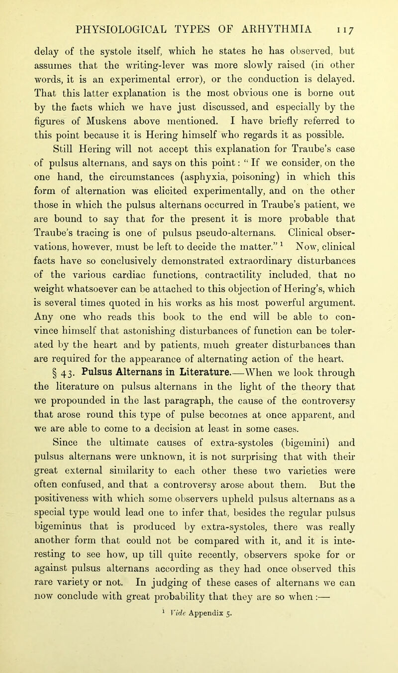delay of the systole itself, which he states he has observed, but assumes that the writing-lever was more slowly raised (in other words, it is an experimental error), or the conduction is delayed. That this latter explanation is the most obvious one is borne out by the facts which we have just discussed, and especially by the figures of Muskens above mentioned. I have briefly referred to this point because it is Hering himself who regards it as possible. Still Hering will not accept this explanation for Traube’s case of pulsus alternans, and says on this point: “ If we consider, on the one hand, the circumstances (asphyxia, poisoning) in which this form of alternation was elicited experimentally, and on the other those in which the pulsus alternans occurred in Traube’s patient, we are bound to say that for the present it is more probable that Traube’s tracing is one of pulsus pseudo-alternans. Clinical obser- vations, however, must be left to decide the matter.” 1 Now, clinical facts have so conclusively demonstrated extraordinary disturbances of the various cardiac functions, contractility included, that no weight whatsoever can be attached to this objection of Hering’s, which is several times quoted in his works as his most powerful argument. Any one who reads this book to the end will be able to con- vince himself that astonishing disturbances of function can be toler- ated by the heart and by patients, much greater disturbances than are required for the appearance of alternating action of the heart. § 43. Pulsus Alternans in Literature When we look through the literature on pulsus alternans in the light of the theory that we propounded in the last paragraph, the cause of the controversy that arose round this type of pulse becomes at once apparent, and we are able to come to a decision at least in some cases. Since the ultimate causes of extra-systoles (bigemini) and pulsus alternans were unknown, it is not surprising that with their great external similarity to each other these two varieties were often confused, and that a controversy arose about them. But the positiveness with which some observers upheld pulsus alternans as a special type would lead one to infer that, besides the regular pulsus bigeminus that is produced by extra-systoles, there was really another form that could not be compared with it, and it is inte- resting to see how, up till quite recently, observers spoke for or against pulsus alternans according as they had once observed this rare variety or not. In judging of these cases of alternans we can now conclude with great probability that they are so when:— 1 Vide Appendix 5.