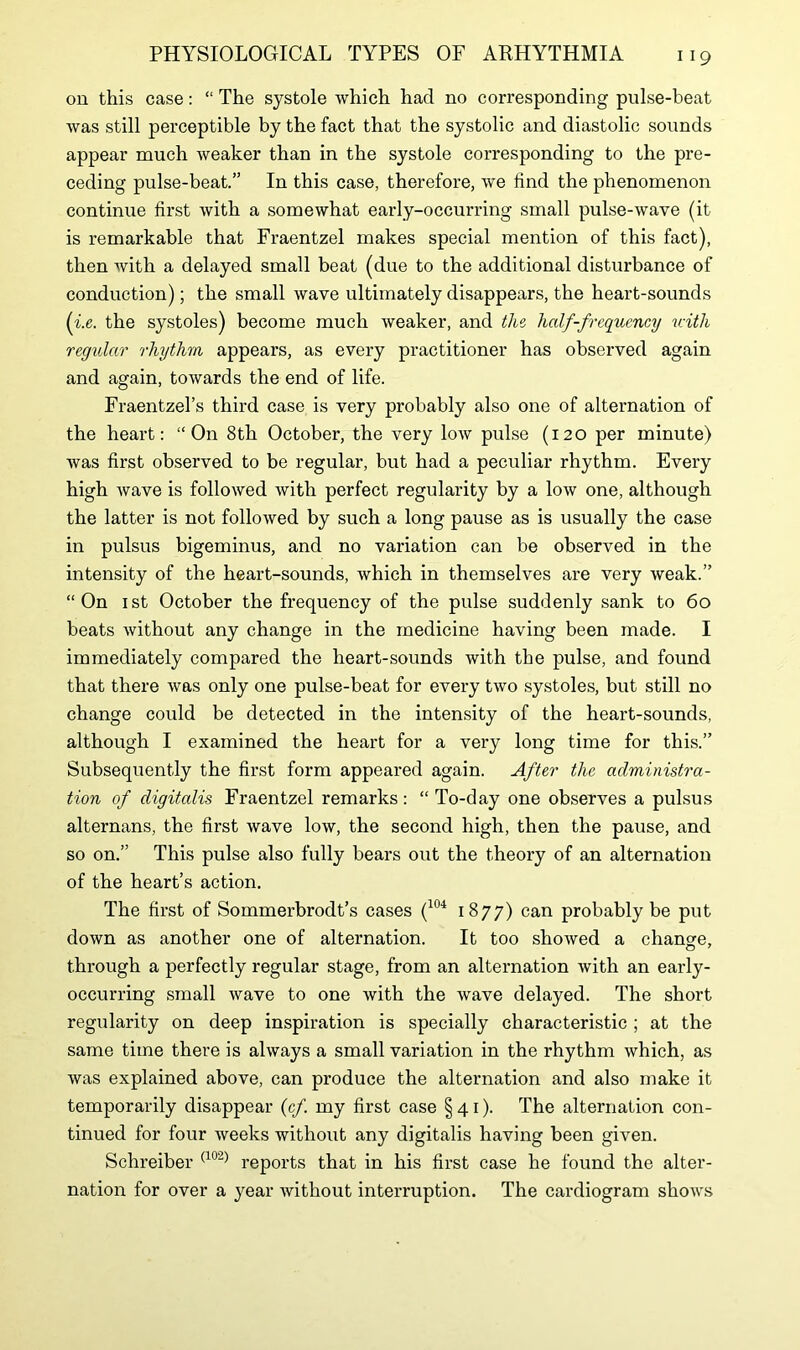 on this case: “ The systole which had no corresponding pulse-beat was still perceptible by the fact that the systolic and diastolic sounds appear much weaker than in the systole corresponding to the pre- ceding pulse-beat.” In this case, therefore, we find the phenomenon continue first with a somewhat early-occurring small pulse-wave (it is remarkable that Fraentzel makes special mention of this fact), then with a delayed small beat (due to the additional disturbance of conduction); the small wave ultimately disappears, the heart-sounds (ix. the systoles) become much weaker, and the half-frequency with regular rhythm appears, as every practitioner has observed again and again, towards the end of life. Fraentzel’s third case is very probably also one of alternation of the heart: “On 8th October, the very low pulse (120 per minute) was first observed to be regular, but had a peculiar rhythm. Every high wave is followed with perfect regularity by a low one, although the latter is not followed by such a long pause as is usually the case in pulsus bigeminus, and no variation can be observed in the intensity of the heart-sounds, which in themselves are very weak.” “On 1st October the frequency of the pulse suddenly sank to 60 beats without any change in the medicine having been made. I immediately compared the heart-sounds with the pulse, and found that there was only one pulse-beat for every two systoles, but still no change could be detected in the intensity of the heart-sounds, although I examined the heart for a very long time for this.” Subsequently the first form appeared again. After the administra- tion of digitalis Fraentzel remarks: “ To-day one observes a pulsus alternans, the first wave low, the second high, then the pause, and so on.” This pulse also fully bears out the theory of an alternation of the heart’s action. The first of Sommerbrodt’s cases (104 1877) can probably be put down as another one of alternation. It too showed a change, through a perfectly regular stage, from an alternation with an early- occurring small wave to one with the wave delayed. The short regularity on deep inspiration is specially characteristic ; at the same time there is always a small variation in the rhythm which, as was explained above, can produce the alternation and also make it temporarily disappear (cf. my first case §41). The alternation con- tinued for four weeks without any digitalis having been given. Schreiber (102) reports that in his first case he found the alter- nation for over a year without interruption. The cardiogram shows