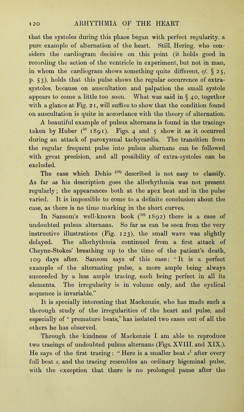 that the systoles during this phase began with perfect regularity, a pure example of alternation of the heart. Still, Hering, who con- siders the cardiogram decisive on this point (it holds good in recording the action of the ventricle in experiment, but not in man, in whom the cardiogram shows something quite different, cf. §25, p. 53), holds that this pulse shows the regular occurrence of extra- systoles, because on auscultation and palpation the small systole appears to come a little too soon. What was said in § 40, together with a glance at Fig. 2 1, will suffice to show that the condition found on auscultation is quite in accordance with the theory of alternation. A beautiful example of pulsus alternans is found in the tracings taken by Huber (5S 1891). Figs. 4 and 5 show it as it occurred during an attack of paroxysmal tachycardia. The transition from the regular frequent pulse into pulsus alternans can be followed with great precision, and all possibility of extra-systoles can be excluded. The case which Dehio (16) described is not easy to classify. As far as his description goes the allorhythmia was not present regularly; the appearances both at the apex beat and in the pulse varied. It is impossible to come to a definite conclusion about the case, as there is no time marking in the short curves. In Sansom’s well-known book (101 1892) there is a case of undoubted pulsus alternans. So far as can be seen from the very instructive illustrations (Fig. 123), the small wave was slightly delayed. The allorhythmia continued from a first attack of Cheyne-Stokes’ breathing up to the time of the patient’s death, 109 days after. Sansom says of this case: “It is a perfect example of the alternating pulse, a more ample being always succeeded by a less ample tracing, each being perfect in all its elements. The irregularity is in volume only, and the cyclical sequence is invariable.” It is specially interesting that Mackenzie, who has made such a thorough study of the irregularities of the heart and pulse, and especially of “ premature beats,” has isolated two cases out of all the others he has observed. Through the kindness of Mackenzie I am able to reproduce two tracings of undoubted pulsus alternans (Figs. XVIII. and XIX.). He says of the first tracing: “ Here is a smaller beat A after every full beat s, and the tracing resembles an ordinary bigeminal pulse, with the exception that there is no prolonged pause after the