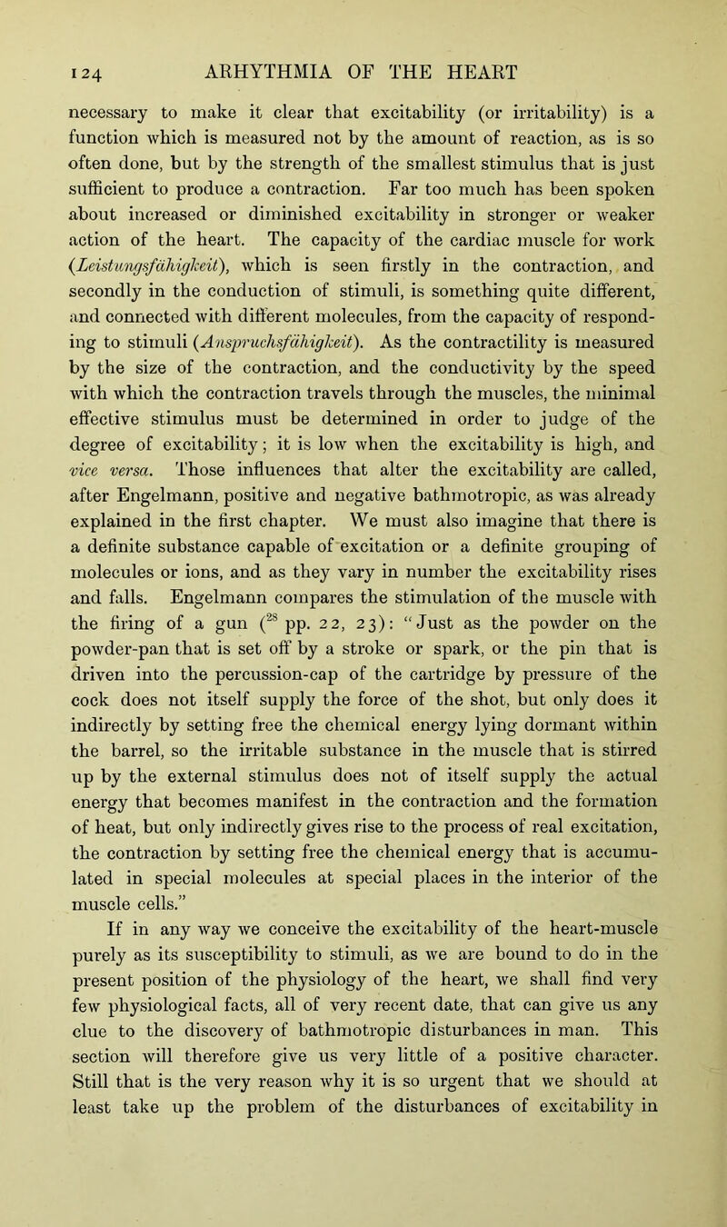 necessary to make it clear that excitability (or irritability) is a function which is measured not by the amount of reaction, as is so often done, but by the strength of the smallest stimulus that is just sufficient to produce a contraction. Far too much has been spoken about increased or diminished excitability in stronger or weaker action of the heart. The capacity of the cardiac muscle for work (Leistnngsfahigkeit), which is seen firstly in the contraction, and secondly in the conduction of stimuli, is something quite different, and connected with different molecules, from the capacity of respond- ing to stimuli (Anspruclisfdhigheit). As the contractility is measured by the size of the contraction, and the conductivity by the speed with which the contraction travels through the muscles, the minimal effective stimulus must be determined in order to judge of the degree of excitability; it is low when the excitability is high, and vice versa. Those influences that alter the excitability are called, after Engelmann, positive and negative bathmotropic, as was already explained in the first chapter. We must also imagine that there is a definite substance capable of excitation or a definite grouping of molecules or ions, and as they vary in number the excitability rises and falls. Engelmann compares the stimulation of the muscle with the firing of a gun (2S pp. 22, 23): “Just as the powder on the powder-pan that is set off by a stroke or spark, or the pin that is driven into the percussion-cap of the cartridge by pressure of the cock does not itself supply the force of the shot, but only does it indirectly by setting free the chemical energy lying dormant within the barrel, so the irritable substance in the muscle that is stirred up by the external stimulus does not of itself supply the actual energy that becomes manifest in the contraction and the formation of heat, but only indirectly gives rise to the process of real excitation, the contraction by setting free the chemical energy that is accumu- lated in special molecules at special places in the interior of the muscle cells.” If in any way we conceive the excitability of the heart-muscle purely as its susceptibility to stimuli, as we are bound to do in the present position of the physiology of the heart, we shall find very few physiological facts, all of very recent date, that can give us any clue to the discovery of bathmotropic disturbances in man. This section will therefore give us very little of a positive character. Still that is the very reason why it is so urgent that we should at least take up the problem of the disturbances of excitability in