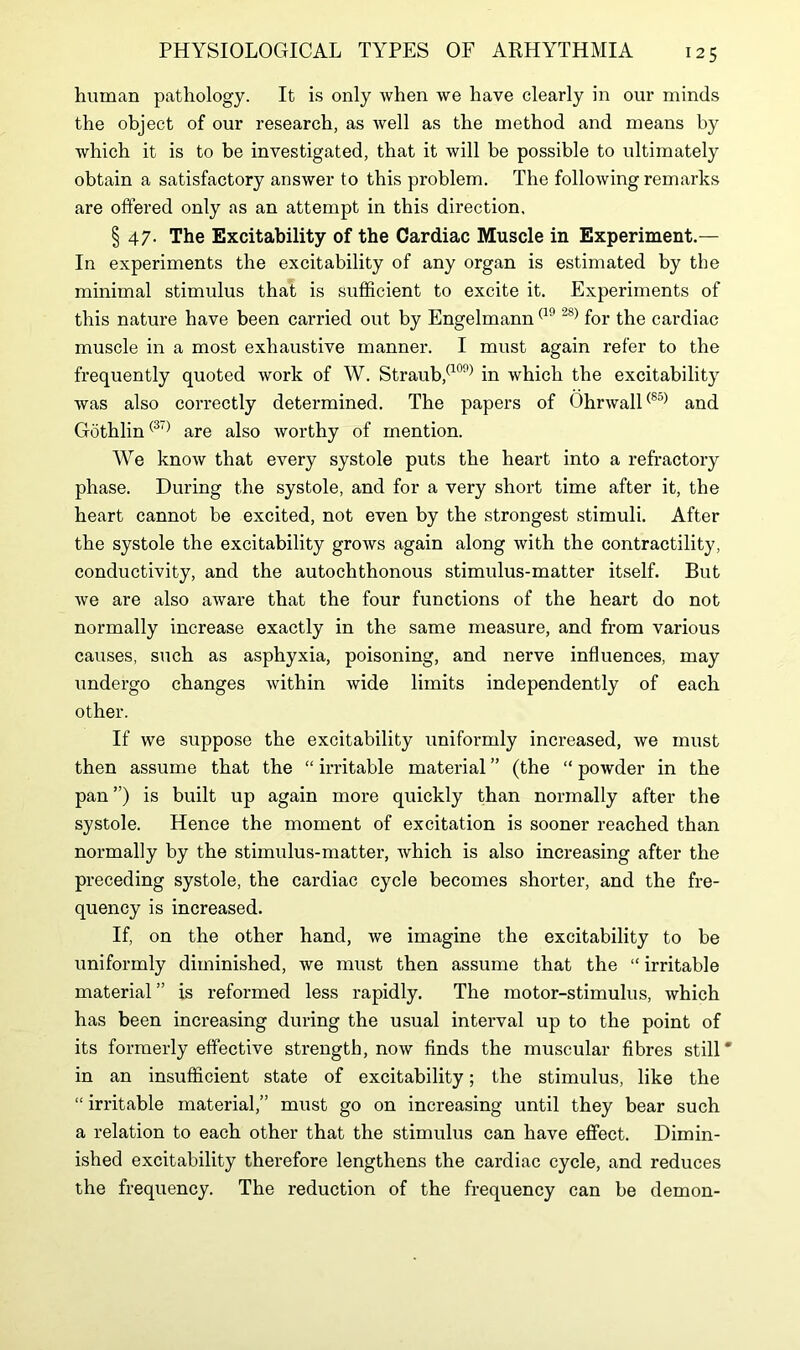 human pathology. It is only when we have clearly in our minds the object of our research, as well as the method and means by which it is to be investigated, that it will be possible to ultimately obtain a satisfactory answer to this problem. The following remarks are offered only as an attempt in this direction. § 47. The Excitability of the Cardiac Muscle in Experiment.— In experiments the excitability of any organ is estimated by the minimal stimulus that is sufficient to excite it. Experiments of this nature have been carried out by Engelmann (1°2S) for the cardiac muscle in a most exhaustive manner. I must again refer to the frequently quoted work of W. Straub,(109) in which the excitability was also correctly determined. The papers of Ohrwall(85) and Gothlin(3l) are also worthy of mention. We know that every systole puts the heart into a refractory phase. During the systole, and for a very short time after it, the heart cannot be excited, not even by the strongest stimuli. After the systole the excitability grows again along with the contractility, conductivity, and the autochthonous stimulus-matter itself. But we are also aware that the four functions of the heart do not normally increase exactly in the same measure, and from various causes, such as asphyxia, poisoning, and nerve influences, may undergo changes within wide limits independently of each other. If we suppose the excitability uniformly increased, we must then assume that the “ irritable material ” (the “ powder in the pan ”) is built up again more quickly than normally after the systole. Hence the moment of excitation is sooner reached than normally by the stimulus-matter, which is also increasing after the preceding systole, the cardiac cycle becomes shorter, and the fre- quency is increased. If, on the other hand, we imagine the excitability to be uniformly diminished, we must then assume that the “ irritable material” is reformed less rapidly. The motor-stimulus, which has been increasing during the usual interval up to the point of its formerly effective strength, now finds the muscular fibres still* in an insufficient state of excitability; the stimulus, like the “ irritable material,” must go on increasing until they bear such a relation to each other that the stimulus can have effect. Dimin- ished excitability therefore lengthens the cardiac cycle, and reduces the frequency. The reduction of the frequency can be demon-
