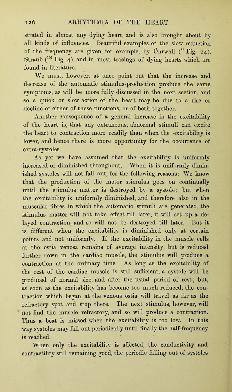 strated in almost any dying heart, and is also brought about by all kinds of influences. Beautiful examples of the slow reduction of the frequency are given, for example, by Ohrwall (S5 Fig. 24), Straub (10‘ Fig. 4), and in most tracings of dying hearts which are found in literature. We must, however, at once point out that the increase and decrease of the automatic stimulus-production produce the same symptoms, as will be more fully discussed in the next section, and so a quick or slow action of the heart may be due to a rise or decline of either of these functions, or of both together. Another consequence of a general increase in the excitability of the heart is, that any extraneous, abnormal stimuli can excite the heart to contraction more readily than when the excitability is lower, and hence there is more opportunity for the occurrence of extra-systoles. As yet we have assumed that the excitability is uniformly increased or diminished throughout. When it is uniformly dimin- ished systoles will not fall out, for the following reasons: We know that the production of the motor stimulus goes on continually until the stimulus matter is destroyed by a systole; but when the excitability is uniformly diminished, and therefore also in the muscular fibres in which the automatic stimuli are generated, the stimulus matter will not take effect till later, it will set up a de- layed contraction, and so will not be destroyed till later. But it is different when the excitability is diminished only at certain points and not uniformly. If the excitability in the muscle cells at the ostia venosa remains of average intensity, but is reduced farther down in the cardiac muscle, the stimulus will produce a contraction at the ordinary time. As long as the excitability of the rest of the cardiac muscle is still sufficient, a systole will be produced of normal size, and after the usual period of rest; but, as soon as the excitability has become too much reduced, the con- traction which began at the venous ostia will travel as far as the refractory spot and stop there. The next stimulus, however, will not find the muscle refractory, and so will produce a contraction. Thus a beat is missed when the excitability is too low. In this way systoles may fall out periodically until finally the half-frequency is reached. When only the excitability is affected, the conductivity and contractility still remaining good, the periodic falling out of systoles