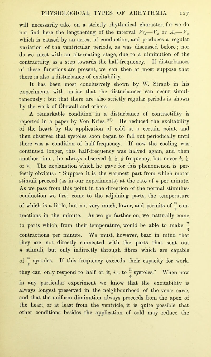 will necessarily take on a strictly rhythmical character, for we do not find here the lengthening of the interval Vcs—Vs or As—Vs, which is caused by an arrest of conduction, and produces a regular variation of the ventricular periods, as was discussed before; nor do we meet with an alternating stage, due to a diminution of the contractility, as a step towards the half-frequency. If disturbances of these functions are present, we can then at most suppose that there is also a disturbance of excitability. It has been most conclusively shown by W. Straub in his experiments with antiar that the disturbances can occur simul- taneously; but that there are also strictly regular periods is shown by the work of Ohrwall and others. A remarkable condition in a disturbance of contractility is reported in a paper by Yon Kries.(b5) He reduced the excitability of the heart by the application of cold at a certain point, and then observed that systoles soon began to fall out periodically until there was a condition of half-frequency. If now the cooling was continued longer, this half-frequency was halved again, and then another time; he always observed J, i, | frequency, but never J, or t. The explanation which he gave for this phenomenon is per- fectly obvious: “ Suppose it is the warmest part from which motor stimuli proceed (as in our experiments) at the rate of n per minute. As we pass from this point in the direction of the normal stimulus- conduction we first come to the adjoining parts, the temperature of which is a little, but not very much, lower, and permits of - con- tractions in the minute. As we go farther on, we naturally come to parts which, from their temperature, would be able to make - contractions per minute. We must, however, bear in mind that they are not directly connected with the parts that sent out n stimuli, but only indirectly through fibres which are capable of ^ systoles. If this frequency exceeds their capacity for work, they can only respond to half of it, i.e. to - systoles.” When now in any particular experiment we know that the excitability is always longest preserved in the neighbourhood of the vense cavse, and that the uniform diminution always proceeds from the apex of the heart, or at least from the ventricle, it is quite possible that other conditions besides the application of cold may reduce the