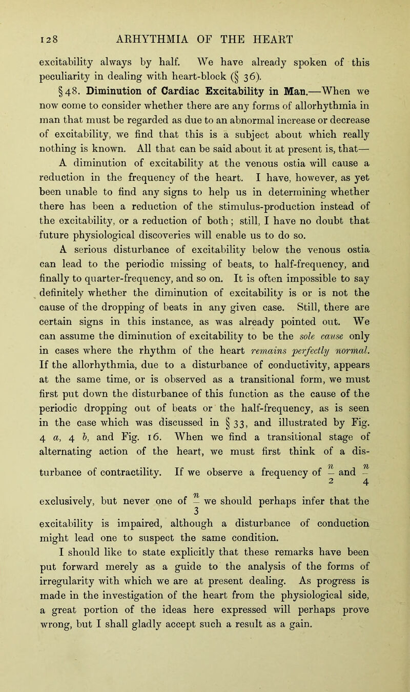 excitability always by half. We have already spoken of this peculiarity in dealing with heart-block (§ 36). §48. Diminution of Cardiac Excitability in Man.—When we now come to consider whether there are any forms of allorhythmia in man that must be regarded as due to an abnormal increase or decrease of excitability, we find that this is a subject about which really nothing is known. All that can be said about it at present is, that— A diminution of excitability at the venous ostia will cause a reduction in the frequency of the heart. I have, however, as yet been unable to find any signs to help us in determining whether there has been a reduction of the stimulus-production instead of the excitability, or a reduction of both; still, I have no doubt that future physiological discoveries will enable us to do so. A serious disturbance of excitability below the venous ostia can lead to the periodic missing of beats, to half-frequency, and finally to quarter-frequency, and so on. It is often impossible to say definitely whether the diminution of excitability is or is not the cause of the dropping of beats in any given case. Still, there are certain signs in this instance, as was already pointed out. We can assume the diminution of excitability to be the sole cause only in cases where the rhythm of the heart remains perfectly normal. If the allorhythmia, due to a disturbance of conductivity, appears at the same time, or is observed as a transitional form, we must first put down the disturbance of this function as the cause of the periodic dropping out of beats or the half-frequency, as is seen in the case which was discussed in § 33, and illustrated by Fig. 4 a, 4 b, and Fig. 16. When we find a transitional stage of alternating action of the heart, we must first think of a dis- OZ 71/ turbance of contractility. If we observe a frequency of — and - 2 4 TfZ exclusively, but never one of — we should perhaps infer that the excitability is impaired, although a disturbance of conduction might lead one to suspect the same condition. I should like to state explicitly that these remarks have been put forward merely as a guide to the analysis of the forms of irregularity with which we are at present dealing. As progress is made in the investigation of the heart from the physiological side, a great portion of the ideas here expressed will perhaps prove wrong, but I shall gladly accept such a result as a gain.