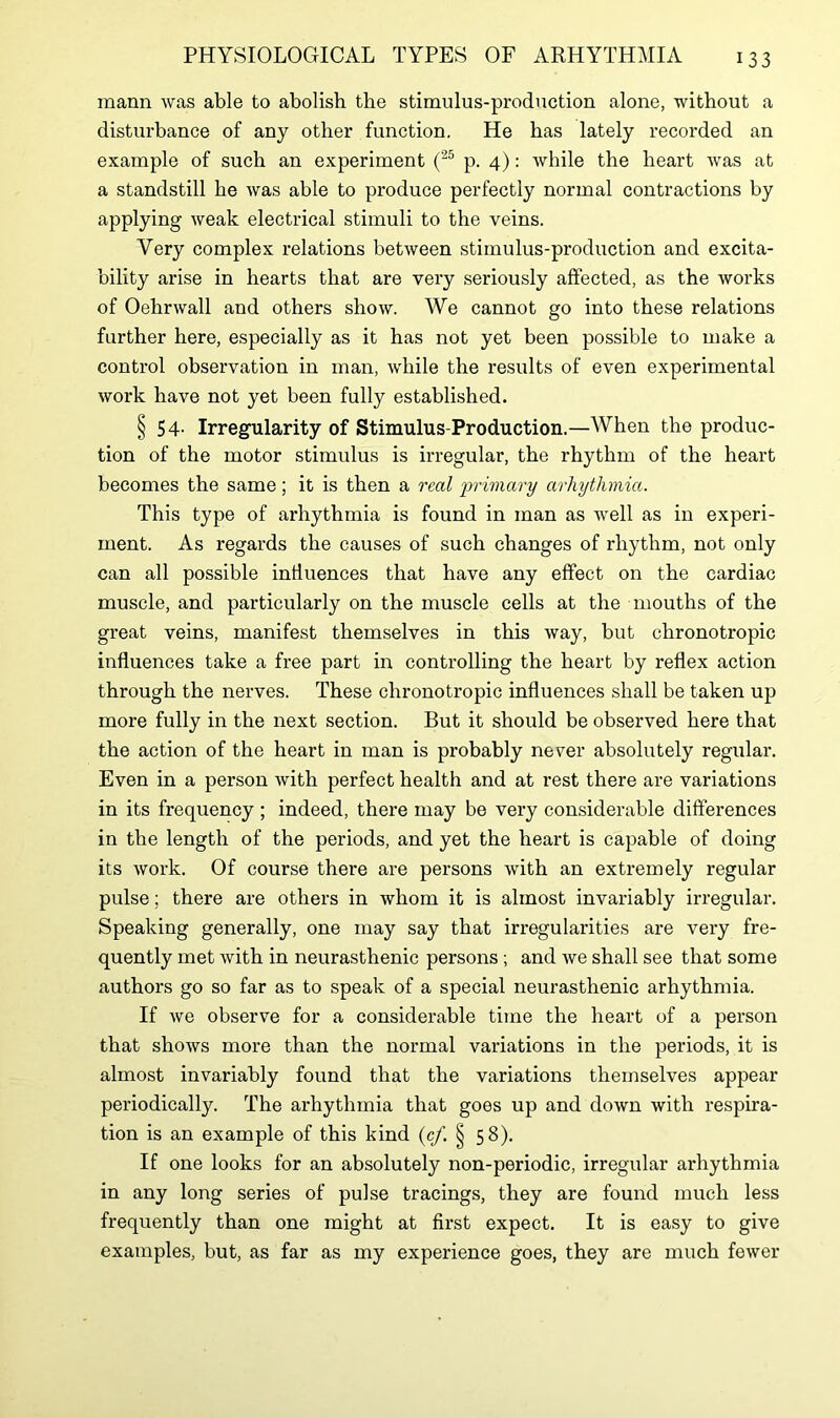 mann was able to abolish the stimulus-production alone, without a disturbance of any other function, He has lately recorded an example of such an experiment (25 p. 4): while the heart was at a standstill he was able to produce perfectly normal contractions by applying weak electrical stimuli to the veins. Very complex relations between stimulus-production and excita- bility arise in hearts that are very seriously affected, as the works of Oehrwall and others show. We cannot go into these relations farther here, especially as it has not yet been possible to make a control observation in man, while the results of even experimental work have not yet been fully established. § 54- Irregularity of Stimulus-Production.—When the produc- tion of the motor stimulus is irregular, the rhythm of the heart becomes the same; it is then a real 'primary arhythmia. This type of arhythmia is found in man as well as in experi- ment. As regards the causes of such changes of rhythm, not only can all possible influences that have any effect on the cardiac muscle, and particularly on the muscle cells at the mouths of the great veins, manifest themselves in this way, but chronotropic influences take a free part in controlling the heart by reflex action through the nerves. These chronotropic influences shall be taken up more fully in the next section. But it should be observed here that the action of the heart in man is probably never absolutely regular. Even in a person with perfect health and at rest there are variations in its frequency ; indeed, there may be very considerable differences in the length of the periods, and yet the heart is capable of doing its work. Of course there are persons with an extremely regular pulse; there are others in whom it is almost invariably irregular. Speaking generally, one may say that irregularities are very fre- quently met with in neurasthenic persons ; and we shall see that some authors go so far as to speak of a special neurasthenic arhythmia. If we observe for a considerable time the heart of a person that shows more than the normal variations in the periods, it is almost invariably found that the variations themselves appear periodically. The arhythmia that goes up and down with respira- tion is an example of this kind (c/. § 58). If one looks for an absolutely non-periodic, irregular arhythmia in any long series of pulse tracings, they are found much less frequently than one might at first expect. It is easy to give examples, but, as far as my experience goes, they are much fewer