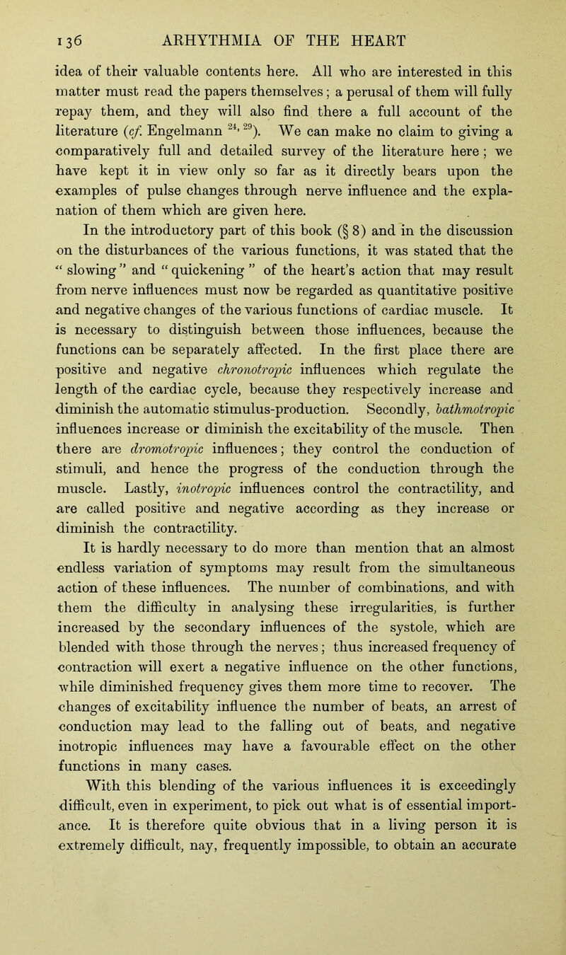 idea of their valuable contents here. All who are interested in this matter must read the papers themselves; a perusal of them will fully repa}^ them, and they will also find there a full account of the literature (c/. Engelmann 24>2!)). We can make no claim to giving a comparatively full and detailed survey of the literature here ; we have kept it in view only so far as it directly bears upon the examples of pulse changes through nerve influence and the expla- nation of them which are given here. In the introductory part of this book (§8) and in the discussion on the disturbances of the various functions, it was stated that the “ slowing ” and “ quickening ” of the heart’s action that may result from nerve influences must now be regarded as quantitative positive and negative changes of the various functions of cardiac muscle. It is necessary to distinguish between those influences, because the functions can he separately affected. In the first place there are positive and negative chronotropic influences which regulate the length of the cardiac cycle, because they respectively increase and diminish the automatic stimulus-production. Secondly, bathmotropic influences increase or diminish the excitability of the muscle. Then there are dromotropic influences; they control the conduction of stimuli, and hence the progress of the conduction through the muscle. Lastly, inotropic influences control the contractility, and are called positive and negative according as they increase or diminish the contractility. It is hardly necessary to do more than mention that an almost endless variation of symptoms may result from the simultaneous action of these influences. The number of combinations, and with them the difficulty in analysing these irregularities, is further increased by the secondary influences of the systole, which are blended with those through the nerves; thus increased frequency of contraction will exert a negative influence on the other functions, while diminished frequency gives them more time to recover. The changes of excitability influence the number of beats, an arrest of conduction may lead to the falling out of beats, and negative inotropic influences may have a favourable effect on the other functions in many cases. With this blending of the various influences it is exceedingly difficult, even in experiment, to pick out what is of essential import- ance. It is therefore quite obvious that in a living person it is extremely difficult, nay, frequently impossible, to obtain an accurate