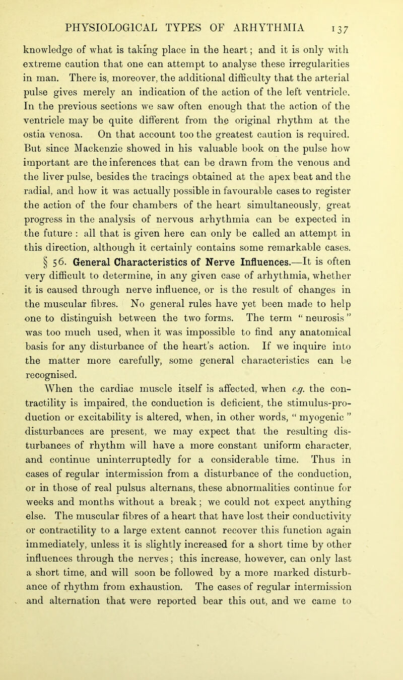 knowledge of what is taking place in the heart; and it is only with extreme caution that one can attempt to analyse these irregularities in man. There is, moreover, the additional difficulty that the arterial pulse gives merely an indication of the action of the left ventricle. In the previous sections we saw often enough that the action of the ventricle may be quite different from the original rhythm at the ostia venosa. On that account too the greatest caution is required. But since Mackenzie showed in his valuable book on the pulse how important are the inferences that can be drawn from the venous and the liver pulse, besides the tracings obtained at the apex beat and the radial, and how it was actually possible in favourable cases to register the action of the four chambers of the heart simultaneously, great progress in the analysis of nervous arhythmia can be expected in the future : all that is given here can only be called an attempt in this direction, although it certainly contains some remarkable cases. § 56. General Characteristics of Nerve Influences.—It is often very difficult to determine, in any given case of arhythmia, whether it is caused through nerve influence, or is the result of changes in the muscular fibres. No general rules have yet been made to help one to distinguish between the two forms. The term “ neurosis ” was too much used, when it was impossible to find any anatomical basis for any disturbance of the heart’s action. If we inquire into the matter more carefully, some general characteristics can be recognised. When the cardiac muscle itself is affected, when e.g. the con- tractility is impaired, the conduction is deficient, the stimulus-pro- duction or excitability is altered, when, in other words, “ myogenic ” disturbances are present, we may expect that the resulting dis- turbances of rhythm will have a more constant uniform character, and continue uninterruptedly for a considerable time. Thus in cases of regular intermission from a disturbance of the conduction, or in those of real pulsus alternans, these abnormalities continue for weeks and months without a break; we could not expect anything else. The muscular fibres of a heart that have lost their conductivity or contractility to a large extent cannot recover this function again immediately, unless it is slightly increased for a short time by other influences through the nerves; this increase, however, can only last a short time, and will soon be followed by a more marked disturb- ance of rhythm from exhaustion. The cases of regular intermission and alternation that were reported bear this out, and we came to