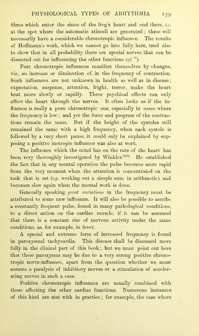 fibres which enter the sinus of the frog’s heart and end there, i.e. at the spot where the automatic stimuli are generated ; these will necessarily have a considerable chronotropic influence. The results of Hoffmann’s work, which we cannot go into fully here, tend also to show that in all probability there are special nerves that can be dissected out for influencing the other functions (cf.;>l'). Pure chronotropic influences manifest themselves by changes, viz., an increase or diminution of, in the frequency of contraction. Such influences are not unknown in health as well as in disease; expectation, suspense, attention, fright, terror, make the heart beat more slowly or rapidly. These psychical effects can only affect the heart through the nerves. It often looks as if the in- fluence is really a pure chronotropic one, especially in cases where the frequency is low; and yet the force and progress of the contrac- tions remain the same. But if the height of the systoles still remained the same with a high frequency, when each systole is followed by a very short pause, it could only be explained by sup- posing a positive inotropic influence was also at work. The influence which the mind has on the rate of the heart has been very thoroughly investigated by Winkler.(125) He established the fact that in any mental operation the pulse becomes more rapid from the very moment when the attention is concentrated on the task that is set (e.g. working out a simple sum in arithmetic), and becomes slow again when the mental work is done. Generally speaking, great variations in the frequency must be attributed to some new influence. It will also be possible to ascribe a constantly frequent pulse, found in many pathological conditions, to a direct action on the cardiac muscle, if it can be assumed that there is a constant rise of nervous activity under the same conditions, as, for example, in fever. A special and extreme form of increased frequency is found in paroxysmal tachycardia. This disease shall be discussed more fully in the clinical part of this book; but we must point out here that these paroxysms may be due to a very strong positive chrono- tropic nerve-influence, apart from the question whether we must assume a paralysis of inhibitory nerves or a stimulation of acceler- ating nerves in such a case. Positive chronotropic influences are usually combined with those affecting the other cardiac functions. Numerous instances of this kind are met with in practice ; for example, the case where
