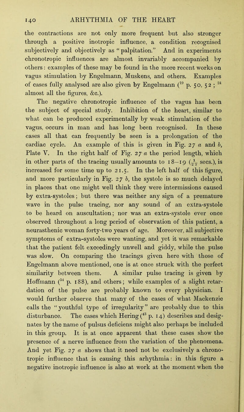 the contractions are not only more frequent but also stronger through a positive inotropic influence, a condition recognised subjectively and objectively as “ palpitation.” And in experiments chronotropic influences are almost invariably accompanied by others : examples of these may be found in the more recent works on vagus stimulation by Engelmann, Muskens, and others. Examples of cases fully analysed are also given by Engelmann (19 p. 50, 52; 24 almost all the figures, &c.). The negative chronotropic influence of the vagus has been the subject of special study. Inhibition of the heart, similar to what can be produced experimentally by weak stimulation of the vagus, occurs in man and has long been recognised. In these cases all that can frequently be seen is a prolongation of the cardiac cycle. An example of this is given in Fig. 27 a and b, Plate V. In the right half of Fig. 27 a the period length, which in other parts of the tracing usually amounts to 18—19 (■secs-)> is increased for some time up to 21.5. In the left half of this figure, and more particularly in Fig. 276, the systole is so much delayed in places that one might well think they were intermissions caused by extra-systoles; but there was neither any sign of a premature wave in the pulse tracing, nor any sound of an extra-systole to be heard on auscultation; nor was an extra-systole ever once observed throughout a long period of observation of this patient, a neurasthenic woman forty-two years of age. Moreover, all subjective symptoms of extra-systoles were wanting, and yet it was remarkable that the patient felt exceedingly unwell and giddy, while the pulse was slow. On comparing the tracings given here with those of Engelmann above mentioned, one is at once struck with the perfect similarity between them. A similar pulse tracing is given by Hoffmann (54 p. 188), and others; while examples of a slight retar- dation of the pulse are probably known to every physician. I would further observe that many of the cases of what Mackenzie calls the “ youthful type of irregularity ” are probably due to this disturbance. The cases which Hering (43 p. 14) describes and desig- nates by the name of pulsus deficiens might also perhaps be included in this group. It is at once apparent that these cases show the presence of a nerve influence from the variation of the phenomena. And yet Fig. 2 y a shows that it need not be exclusively a chrono- tropic influence that is causing this arhythmia: in this figure a negative inotropic influence is also at work at the moment when the