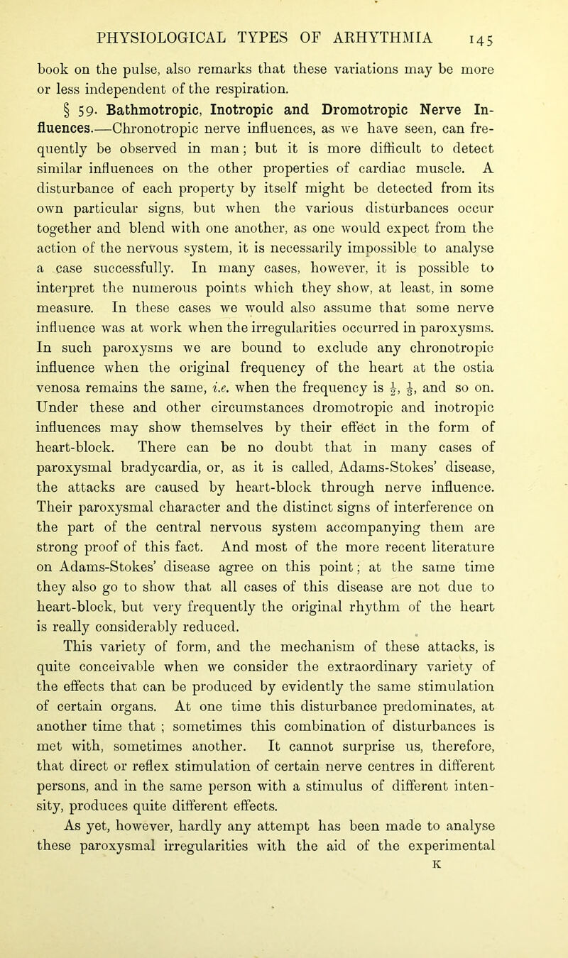 book on the pulse, also remarks that these variations may be more or less independent of the respiration. § 59- Bathmotropic, Inotropic and Dromotropic Nerve In- fluences.—Chronotropic nerve influences, as we have seen, can fre- quently be observed in man; but it is more difficult to detect similar influences on the other properties of cardiac muscle. A disturbance of each property by itself might be detected from its own particular signs, but when the various disturbances occur together and blend with one another, as one would expect from the action of the nervous system, it is necessarily impossible to analyse a case successfully. In many cases, however, it is possible to interpret the numerous points which they show, at least, in some measure. In these cases we would also assume that some nerve influence was at work when the irregularities occurred in paroxysms. In such paroxysms we are bound to exclude any chronotropic influence when the original frequency of the heart at the ostia venosa remains the same, i.e. when the frequency is J, and so on. Under these and other circumstances dromotropic and inotropic influences may show themselves by their effect in the form of heart-block. There can be no doubt that in many cases of paroxysmal bradycardia, or, as it is called, Adams-Stokes’ disease, the attacks are caused by heart-block through nerve influence. Their paroxysmal character and the distinct signs of interference on the part of the central nervous system accompanying them are strong proof of this fact. And most of the more recent literature on Adams-Stokes’ disease agree on this point; at the same time they also go to show that all cases of this disease are not due to heart-block, but very frequently the original rhythm of the heart is really considerably reduced. This variety of form, and the mechanism of these attacks, is quite conceivable when we consider the extraordinary variety of the effects that can be produced by evidently the same stimulation of certain organs. At one time this disturbance predominates, at another time that ; sometimes this combination of disturbances is met with, sometimes another. It cannot surprise us, therefore, that direct or reflex stimulation of certain nerve centres in different persons, and in the same person with a stimulus of different inten- sity, produces quite different effects. As yet, however, hardly any attempt has been made to analyse these paroxysmal irregularities with the aid of the experimental K