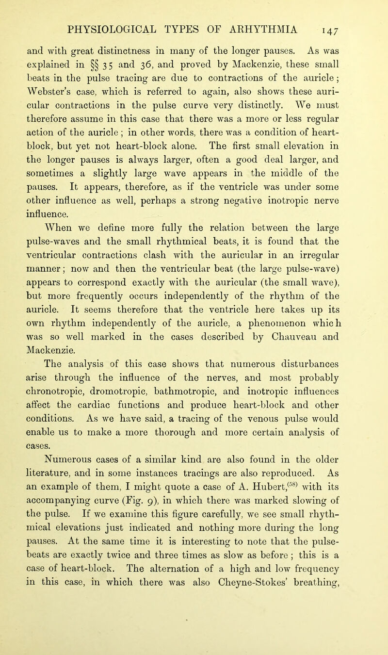 and with great distinctness in many of the longer pauses. As was explained in §§35 and 36, and proved by Mackenzie, these small beats in the pulse tracing are due to contractions of the auricle ; Webster’s case, which is referred to again, also shows these auri- cular contractions in the pulse curve very distinctly. We must therefore assume in this case that there was a more or less regular action of the auricle ; in other words, there was a condition of heart- block, but yet not heart-block alone. The first small elevation in the longer pauses is always larger, often a good deal larger, and sometimes a slightly large wave appears in the middle of the pauses. It appears, therefore, as if the ventricle was under some other influence as well, perhaps a strong negative inotropic nerve influence. When we define more fully the relation between the large pulse-waves and the small rhythmical beats, it is found that the ventricular contractions clash with the auricular in an irregular manner; now and then the ventricular beat (the large pulse-wave) appears to correspond exactly with the auricular (the small wave), but more frequently occurs independently of the rhythm of the auricle. It seems therefore that the ventricle here takes up its own rhythm independently of the auricle, a phenomenon which was so well marked in the cases described by Chauveau and Mackenzie. The analysis of this case shows that numerous disturbances arise through the influence of the nerves, and most probably chronotropic, dromotropic, bathmotropic, and inotropic influences affect the cardiac functions and produce heart-block and other conditions. As we have said, a tracing of the venous pulse would enable us to make a more thorough and more certain analysis of cases. Numerous cases of a similar kind are also found in the older literature, and in some instances tracings are also reproduced. As an example of them, I might quote a case of A. Hubert,(58) with its accompanying curve (Fig. 9), in which there was marked slowing of the pulse. If we examine this figure carefully, we see small rhyth- mical elevations just indicated and nothing more during the long pauses. At the same time it is interesting to note that the pulse- beats are exactly twice and three times as slow as before ; this is a case of heart-block. The alternation of a high and low frequency in this case, in which there was also Cheyne-Stokes’ breathing,
