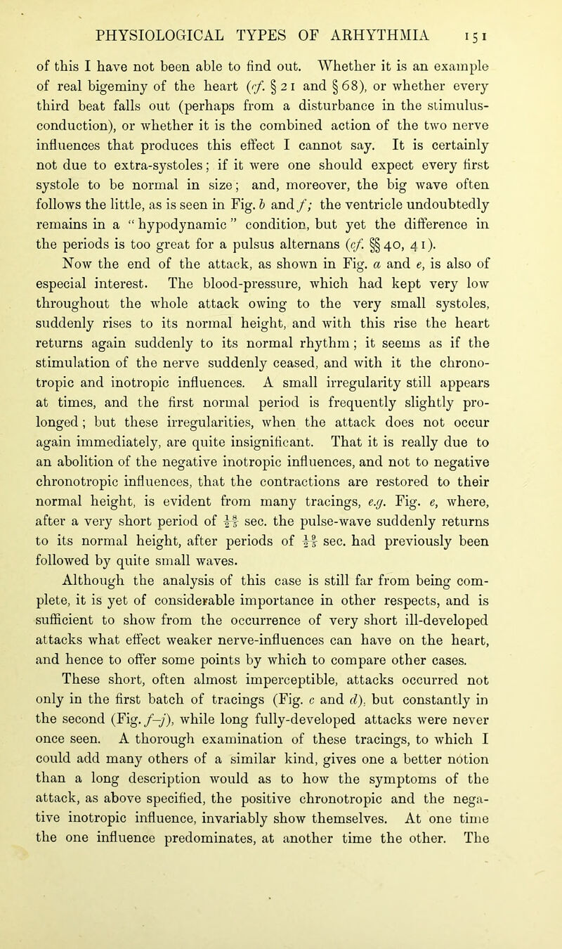 of this I have not been able to find out. Whether it is an example of real bigeminy of the heart (rf. § 21 and §68), or whether every third beat falls out (perhaps from a disturbance in the stimulus- conduction), or whether it is the combined action of the two nerve influences that produces this effect I cannot say. It is certainly not due to extra-systoles; if it were one should expect every first systole to be normal in size; and, moreover, the big wave often follows the little, as is seen in Fig. b and f; the ventricle undoubtedly remains in a “ hypodynamic ” condition, but yet the difference in the periods is too great for a pulsus alternans (cf §§40, 4 1). Now the end of the attack, as shown in Fig. a and e, is also of especial interest. The blood-pressure, which had kept very low throughout the whole attack owing to the very small systoles, suddenly rises to its normal height, and with this rise the heart returns again suddenly to its normal rhythm; it seems as if the stimulation of the nerve suddenly ceased, and with it the chrono- tropic and inotropic influences. A small irregularity still appears at times, and the first normal period is frequently slightly pro- longed ; but these irregularities, when the attack does not occur again immediately, are quite insignificant. That it is really due to an abolition of the negative inotropic influences, and not to negative chronotropic influences, that the contractions are restored to their normal height, is evident from many tracings, e.g. Fig. e, where, after a very short period of if sec. the pulse-wave suddenly returns to its normal height, after periods of sec. had previously been followed by quite small waves. Although the analysis of this case is still far from being com- plete, it is yet of considerable importance in other respects, and is sufficient to show from the occurrence of very short ill-developed attacks what effect weaker nerve-influences can have on the heart, and hence to offer some points by which to compare other cases. These short, often almost imperceptible, attacks occurred not only in the first batch of tracings (Fig. c and d), but constantly in the second (Fig. f—j), while long fully-developed attacks were never once seen. A thorough examination of these tracings, to which I could add many others of a similar kind, gives one a better notion than a long description would as to how the symptoms of the attack, as above specified, the positive chronotropic and the nega- tive inotropic influence, invariably show themselves. At one time the one influence predominates, at another time the other. The
