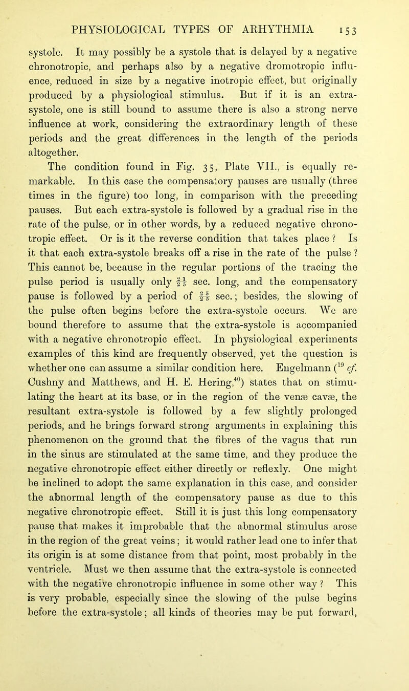 systole. It may possibly be a systole that is delayed by a negative chronotropic, and perhaps also by a negative dromotropic influ- ence, reduced in size by a negative inotropic effect, but originally produced by a physiological stimulus. But if it is an extra- systole, one is still bound to assume there is also a strong nerve influence at work, considering the extraordinary length of these periods and the great differences in the length of the periods altogether. The condition found in Fig. 35, Plate VII., is equally re- markable. In this case the compensatory pauses are usually (three times in the figure) too long, in comparison with the preceding pauses. But each extra-systole is followed by a gradual rise in the rate of the pulse, or in other words, by a reduced negative chrono- tropic effect. Or is it the reverse condition that takes place ? Is it that each extra-systole breaks off a rise in the rate of the pulse ? This cannot be, because in the regular portions of the tracing the pulse period is usually only fi sec. long, and the compensatory pause is followed by a period of fi sec.; besides, the slowing of the pulse often begins before the extra-systole occurs. We are bound therefore to assume that the extra-systole is accompanied with a negative chronotropic effect. In physiological experiments examples of this kind are frequently observed, yet the question is whether one can assume a similar condition here. Engelmann (19 cf. Cushny and Matthews, and H. E. Hering,40) states that on stimu- lating the heart at its base, or in the region of the vence cavte, the resultant extra-systole is followed by a few slightly prolonged periods, and he brings forward strong arguments in explaining this phenomenon on the ground that the fibres of the vagus that run in the sinus are stimulated at the same time, and they produce the negative chronotropic effect either directly or reflexly. One might be inclined to adopt the same explanation in this case, and consider the abnormal length of the compensatory pause as due to this negative chronotropic effect. Still it is just this long compensatory pause that makes it improbable that the abnormal stimulus arose in the region of the great veins; it would rather lead one to infer that its origin is at some distance from that point, most probably in the ventricle. Must we then assume that the extra-systole is connected with the negative chronotropic influence in some other way ? This is very probable, especially since the slowing of the pulse begins before the extra-systole; all kinds of theories may be put forward,