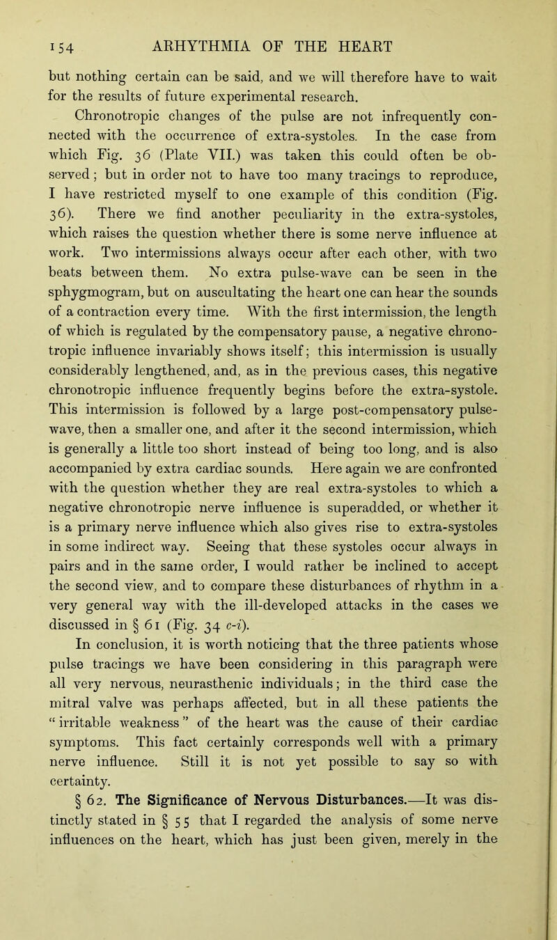 but nothing certain can be said, and we will therefore have to wait for the results of future experimental research. Chronotropic changes of the pulse are not infrequently con- nected with the occurrence of extra-systoles. In the case from which Fig. 36 (Plate VII.) was taken this could often be ob- served ; but in order not to have too many tracings to reproduce, I have restricted myself to one example of this condition (Fig. 36). There we find another peculiarity in the extra-systoles, which raises the question whether there is some nerve influence at work. Two intermissions always occur after each other, with two beats between them. No extra pulse-wave can be seen in the sphygmogram, but on auscultating the heart one can hear the sounds of a contraction every time. With the first intermission, the length of which is regulated by the compensatory pause, a negative chrono- tropic influence invariably shows itself; this intermission is usually considerably lengthened, and, as in the previous cases, this negative chronotropic influence frequently begins before the extra-systole. This intermission is followed by a large post-compensatory pulse- wave, then a smaller one, and after it the second intermission, which is generally a little too short instead of being too long, and is also accompanied by extra cardiac sounds. Here again we are confronted with the question whether they are real extra-systoles to which a negative chronotropic nerve influence is superadded, or whether it is a primary nerve influence which also gives rise to extra-systoles in some indirect way. Seeing that these systoles occur always in pairs and in the same order, I would rather be inclined to accept the second view, and to compare these disturbances of rhythm in a very general way with the ill-developed attacks in the cases Ave discussed in § 61 (Fig. 34 c-i). In conclusion, it is worth noticing that the three patients whose pulse tracings we have been considering in this paragraph were all very nervous, neurasthenic individuals; in the third case the mitral valve was perhaps affected, but in all these patients the “ irritable Aveakness ” of the heart Avas the cause of their cardiac symptoms. This fact certainly corresponds well with a primary nerve influence. Still it is not yet possible to say so Avith certainty. § 62. The Significance of Nervous Disturbances.—It Avas dis- tinctly stated in § 5 5 that I regarded the analysis of some nerve influences on the heart, Avhich has just been given, merely in the