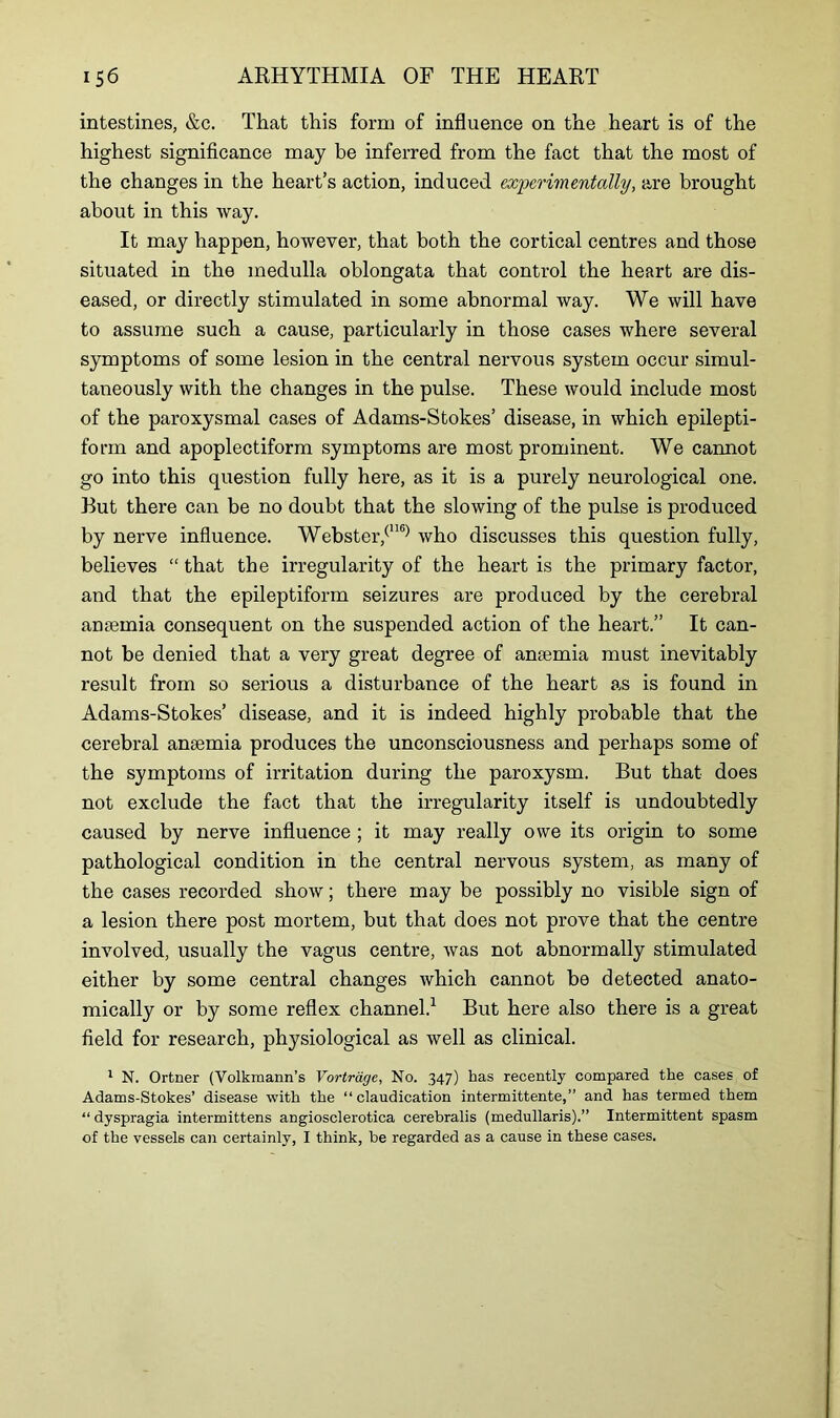 intestines, &c. That this form of influence on the heart is of the highest significance may be inferred from the fact that the most of the changes in the heart’s action, induced experimentally, are brought about in this way. It may happen, however, that both the cortical centres and those situated in the medulla oblongata that control the heart are dis- eased, or directly stimulated in some abnormal way. We will have to assume such a cause, particularly in those cases where several symptoms of some lesion in the central nervous system occur simul- taneously with the changes in the pulse. These would include most of the paroxysmal cases of Adams-Stokes’ disease, in which epilepti- form and apoplectiform symptoms are most prominent. We cannot go into this question fully here, as it is a purely neurological one. But there can be no doubt that the slowing of the pulse is produced by nerve influence. Webster,(116) who discusses this question fully, believes “ that the irregularity of the heart is the primary factor, and that the epileptiform seizures are produced by the cerebral anaemia consequent on the suspended action of the heart.” It can- not be denied that a very great degree of antemia must inevitably result from so serious a disturbance of the heart as is found in Adams-Stokes’ disease, and it is indeed highly probable that the cerebral anaemia produces the unconsciousness and perhaps some of the symptoms of irritation during the paroxysm. But that does not exclude the fact that the irregularity itself is undoubtedly caused by nerve influence ; it may really owe its origin to some pathological condition in the central nervous system, as many of the cases recorded show; there may be possibly no visible sign of a lesion there post mortem, but that does not prove that the centre involved, usually the vagus centre, was not abnormally stimulated either by some central changes which cannot be detected anato- mically or by some reflex channel.1 But here also there is a great field for research, physiological as well as clinical. 1 N. Ortner (Volkmann’s Vortrage, No. 347) has recently compared the cases of Adams-Stokes’ disease with the “ claudication intermittente,” and has termed them “ dyspragia intermittens angiosclerotica cerebralis (medullaris).” Intermittent spasm of the vessels can certainly, I think, be regarded as a cause in these cases.