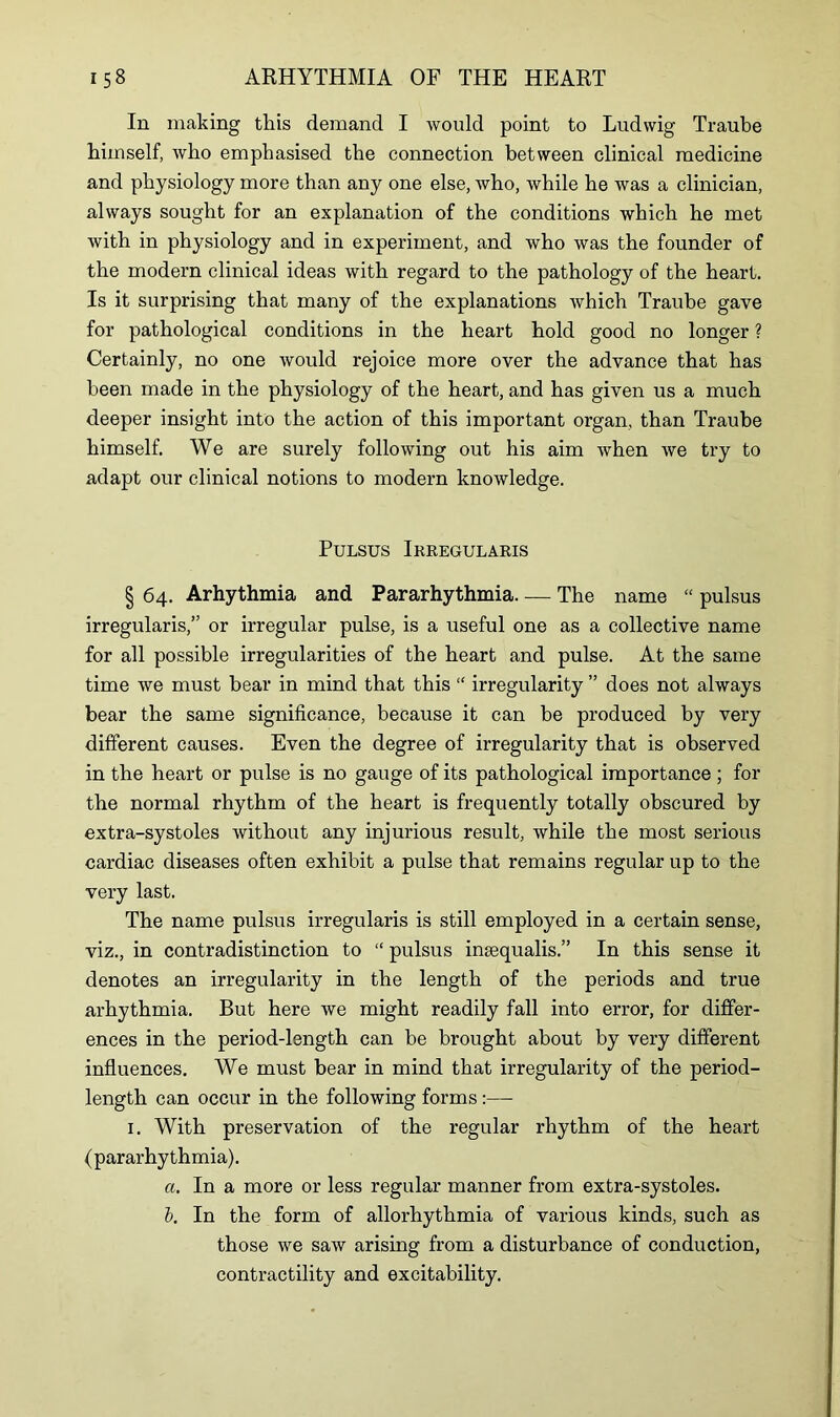 In making this demand I would point to Ludwig Traube himself, who emphasised the connection between clinical medicine and physiology more than any one else, who, while he was a clinician, always sought for an explanation of the conditions which he met Avith in physiology and in experiment, and who was the founder of the modern clinical ideas with regard to the pathology of the heart. Is it surprising that many of the explanations Avhich Traube gave for pathological conditions in the heart hold good no longer ? Certainly, no one would rejoice more over the advance that has been made in the physiology of the heart, and has given us a much deeper insight into the action of this important organ, than Traube himself. We are surely following out his aim Avhen Ave try to adapt our clinical notions to modern knowledge. Pulsus Irregularis § 64. Arhythmia and Pararhythmia The name “ pulsus irregularis,” or irregular pulse, is a useful one as a collective name for all possible irregularities of the heart and pulse. At the same time Ave must bear in mind that this “ irregularity ” does not always bear the same significance, because it can be produced by very different causes. Even the degree of irregularity that is observed in the heart or pulse is no gauge of its pathological importance; for the normal rhythm of the heart is frequently totally obscured by extra-systoles Avithout any injurious result, Avhile the most serious cardiac diseases often exhibit a pulse that remains regular up to the very last. The name pulsus irregularis is still employed in a certain sense, viz., in contradistinction to “ pulsus insequalis.” In this sense it denotes an irregularity in the length of the periods and true arhythmia. But here Ave might readily fall into error, for differ- ences in the period-length can be brought about by very different influences. We must bear in mind that irregularity of the period- length can occur in the following forms:— 1. With preservation of the regular rhythm of the heart (pararhythmia). a. In a more or less regular manner from extra-systoles. b. In the form of allorhythmia of various kinds, such as those we saAV arising from a disturbance of conduction, contractility and excitability.