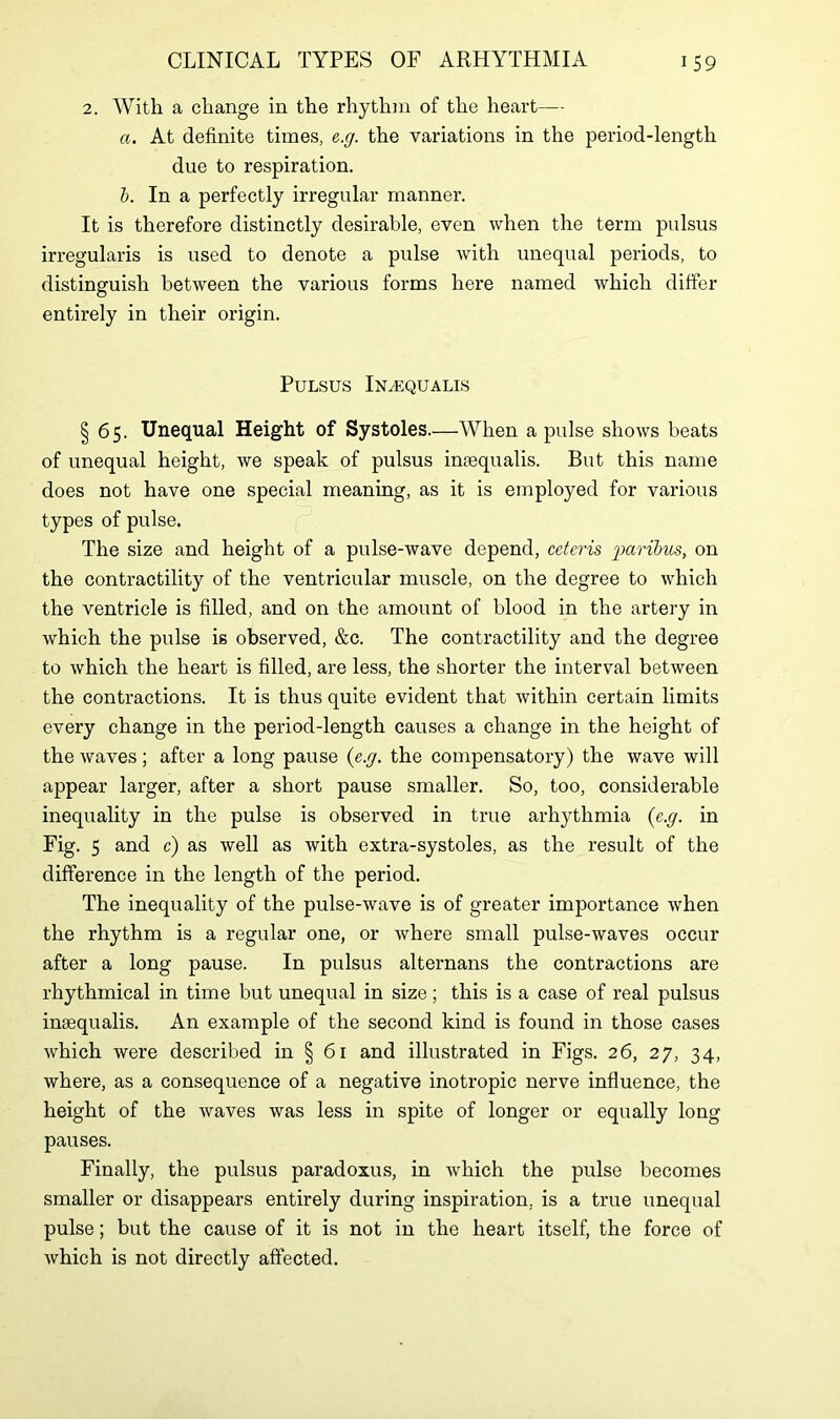 2. With a change in the rhythm of the heart— a. At definite times, e.g. the variations in the period-length due to respiration. b. In a perfectly irregular manner. It is therefore distinctly desirable, even when the term pulsus irregularis is used to denote a pulse with unequal periods, to distinguish between the various forms here named which differ entirely in their origin. Pulsus In^equalis § 65. Unequal Height of Systoles.—When a pulse shows beats of unequal height, we speak of pulsus ineequalis. But this name does not have one special meaning, as it is employed for various types of pulse. The size and height of a pulse-wave depend, ceteris paribus, on the contractility of the ventricular muscle, on the degree to which the ventricle is filled, and on the amount of blood in the artery in which the pulse is observed, &c. The contractility and the degree to which the heart is filled, are less, the shorter the interval between the contractions. It is thus quite evident that within certain limits every change in the period-length causes a change in the height of the waves; after a long pause (e.g. the compensatory) the wave will appear larger, after a short pause smaller. So, too, considerable inequality in the pulse is observed in true arhythmia (e.g. in Fig. 5 and c) as well as with extra-systoles, as the result of the difference in the length of the period. The inequality of the pulse-wave is of greater importance when the rhythm is a regular one, or where small pulse-waves occur after a long pause. In pulsus alternans the contractions are rhythmical in time but unequal in size; this is a case of real pulsus ineequalis. An example of the second kind is found in those cases which were described in § 61 and illustrated in Figs. 26, 27, 34, where, as a consequence of a negative inotropic nerve influence, the height of the waves was less in spite of longer or equally long pauses. Finally, the pulsus paradoxus, in which the pulse becomes smaller or disappears entirely during inspiration, is a true unequal pulse; but the cause of it is not in the heart itself, the force of which is not directly affected.