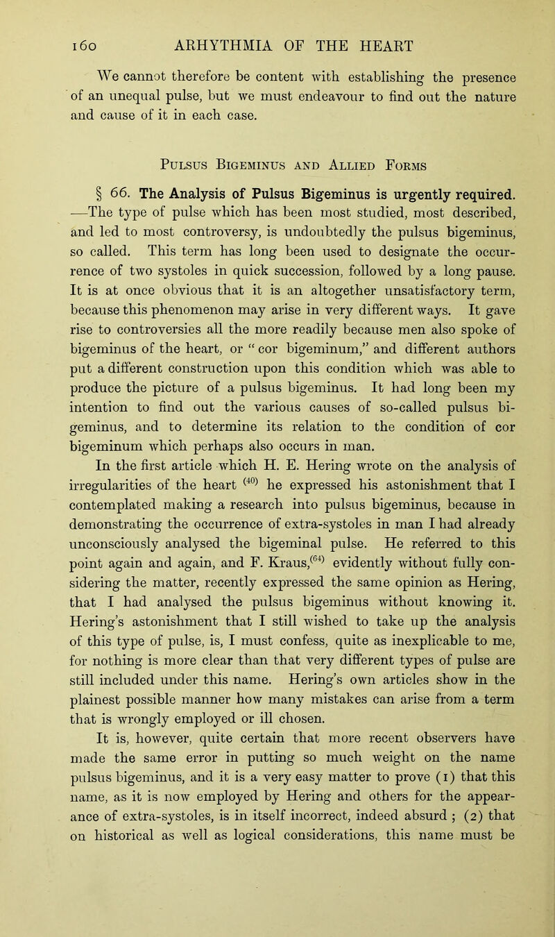 We cannot therefore be content with establishing the presence of an unequal pulse, hut we must endeavour to find out the nature and cause of it in each case. Pulsus Bigeminus and Allied Forms § 66. The Analysis of Pulsus Bigeminus is urgently required. —The type of pulse which has been most studied, most described, and led to most controversy, is undoubtedly the pulsus bigeminus, so called. This term has long been used to designate the occur- rence of two systoles in quick succession, followed by a long pause. It is at once obvious that it is an altogether unsatisfactory term, because this phenomenon may arise in very different ways. It gave rise to controversies all the more readily because men also spoke of bigeminus of the heart, or “ cor bigeminum,” and different authors put a different construction upon this condition which was able to produce the picture of a pulsus bigeminus. It had long been my intention to find out the various causes of so-called pulsus bi- geminus, and to determine its relation to the condition of cor bigeminum which perhaps also occurs in man. In the first article which H. E. Hering wrote on the analysis of irregularities of the heart (40) he expressed his astonishment that I contemplated making a research into pulsus bigeminus, because in demonstrating the occurrence of extra-systoles in man I had already unconsciously analysed the bigeminal pulse. He referred to this point again and again, and F. Kraus,(64) evidently without fully con- sidering the matter, recently expressed the same opinion as Hering, that I had analysed the pulsus bigeminus without knowing it. Hering’s astonishment that I still wished to take up the analysis of this type of pulse, is, I must confess, quite as inexplicable to me, for nothing is more clear than that very different types of pulse are still included under this name. Hering’s own articles show in the plainest possible manner how many mistakes can arise from a term that is wrongly employed or ill chosen. It is, however, quite certain that more recent observers have made the same error in putting so much weight on the name pulsus bigeminus, and it is a very easy matter to prove (i) that this name, as it is now employed by Hering and others for the appear- ance of extra-systoles, is in itself incorrect, indeed absurd ; (2) that on historical as well as logical considerations, this name must be