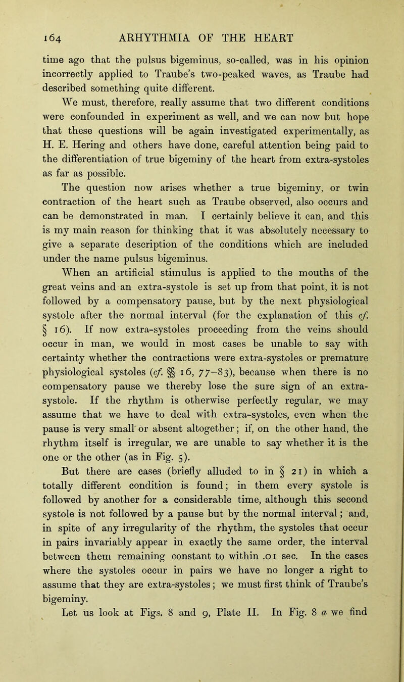time ago that the pulsus bigeminus, so-called, was in his opinion incorrectly applied to Traube’s two-peaked waves, as Traube had described something quite different. We must, therefore, really assume that two different conditions were confounded in experiment as well, and we can now but hope that these questions will be again investigated experimentally, as H. E. Hering and others have done, careful attention being paid to the differentiation of true bigeminy of the heart from extra-systoles as far as possible. The question now arises whether a true bigeminy, or twin contraction of the heart such as Traube observed, also occurs and can be demonstrated in man. I certainly believe it can, and this is my main reason for thinking that it was absolutely necessary to give a separate description of the conditions which are included under the name pulsus bigeminus. When an artificial stimulus is applied to the mouths of the great veins and an extra-systole is set up from that point, it is not followed by a compensatory pause, but by the next physiological systole after the normal interval (for the explanation of this cf. § 16). If now extra-systoles proceeding from the veins should occur in man, we would in most cases be unable to say Avith certainty whether the contractions were extra-systoles or premature physiological systoles (cf §§ 16, 77-83), because when there is no compensatory pause Ave thereby lose the sure sign of an extra- systole. If the rhythm is othenvise perfectly regular, we may assume that we have to deal with extra-systoles, even Avhen the pause is very small or absent altogether; if, on the other hand, the rhythm itself is irregular, we are unable to say whether it is the one or the other (as in Fig. 5). But there are cases (briefly alluded to in § 21) in Avhich a totally different condition is found; in them every systole is followed by another for a considerable time, although this second systole is not followed by a pause but by the normal interval; and, in spite of any irregularity of the rhythm, the systoles that occur in pairs invariably appear in exactly the same order, the interval between them remaining constant to within .01 sec. In the cases where the systoles occur in pairs we have no longer a right to assume that they are extra-systoles; Ave must first think of Traube’s bigeminy. Let us look at Figs. 8 and 9, Plate II. In Fig. 8 a we find