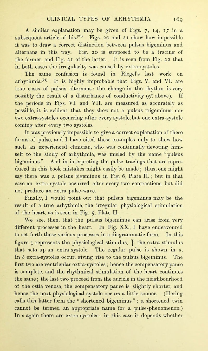 A similar explanation may be given of Figs. 7, 14, 17 in a subsequent article of his.(93) Figs. 20 and 21 show how impossible it was to draw a correct distinction between pulsus bigeminus and alternans in this way. Fig. 20 is supposed to be a tracing of the former, and Fig. 21 of the latter. It is seen from Fig. 22 that in both cases the irregularity was caused by extra-systoles. The same confusion is found in Riegel’s last work on arhythmia.(94) It is highly improbable that Figs. Y. and VI. are true cases of pulsus alternans: the change in the rhythm is very possibly the result of a disturbance of conductivity (cf. above). If the periods in Figs. VI. and VII. are measured as accurately as possible, it is evident that they show not a pulsus trigeminus, nor two extra-systoles occurring after every systole, but one extra-systole coming after every two systoles. It was previously impossible to give a correct explanation of these forms of pulse, and I have cited these examples only to show how such an experienced clinician, who was continually devoting him- self to the study of arhythmia, was misled by the name “ pulsus bigeminus.” And in interpreting the pulse tracings that are repro- duced in this book mistakes might easily be made ; thus, one might say there was a pulsus bigeminus in Fig. 6, Plate II.; but in that case an extra-systole occurred after every two contractions, but did not produce an extra pulse-wave. Finally, I would point out that pulsus bigeminus may be the result of a true arhythmia, the irregular physiological stimulation of the heart, as is seen in Fig. 5, Plate II. We see, then, that the pulsus bigeminus can arise from very different processes in the heart. In Fig. XX., I have endeavoured to set forth these various processes in a diagrammatic form. In this figure j represents the physiological stimulus, ^ the extra stimulus that sets up an extra-systole. The regular pulse is shown in a. In b extra-systoles occur, giving rise to the pulsus bigeminus. The first two are ventricular extra-systoles; hence the compensatory pause is complete, and the rhythmical stimulation of the heart continues the same ; the last two proceed from the auricle in the neighbourhood of the ostia venosa, the compensatory pause is slightly shorter, and hence the next physiological systole occurs a little sooner. (Hering calls this latter form the “ shortened bigeminus ” ; a shortened twin cannot be termed an appropriate name for a pulse-phenomenon.) In c again there are extra-systoles: in this case it depends whether