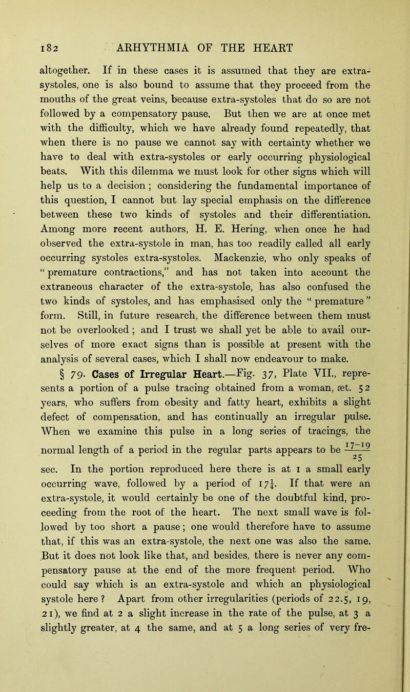 altogether. If in these cases it is assumed that they are extra- systoles, one is also bound to assume that they proceed from the mouths of the great veins, because extra-systoles that do so are not followed by a compensatory pause. But then we are at once met with the difficulty, which we have already found repeatedly, that when there is no pause we cannot say with certainty whether we have to deal with extra-systoles or early occurring physiological beats. With this dilemma we must look for other signs which will help us to a decision ; considering the fundamental importance of this question, I cannot but lay special emphasis on the difference between these two kinds of systoles and their differentiation. Among more recent authors, H. E. Hering, when once he had observed the extra-systole in man, has too readily called all early occurring systoles extra-systoles. Mackenzie, who only speaks of “ premature contractions,” and has not taken into account the extraneous character of the extra-systole, has also confused the two kinds of systoles, and has emphasised only the “ premature ” form. Still, in future research, the difference between them must not be overlooked ; and I trust we shall yet be able to avail our- selves of more exact signs than is possible at present with the analysis of several cases, which I shall now endeavour to make. § 79- Cases of Irregular Heart.—Fig. 37, Plate VII., repre- sents a portion of a pulse tracing obtained from a woman, sst. 5 2 years, who suffers from obesity and fatty heart, exhibits a slight defect of compensation, and has continually an irregular pulse. When we examine this pulse in a long series of tracings, the normal length of a period in the regular parts appears to be ~ 19 2 5 sec. In the portion reproduced here there is at 1 a small early occurring wave, followed by a period of 17^. If that were an extra-systole, it would certainly be one of the doubtful kind, pro- ceeding from the root of the heart. The next small wave is fol- lowed by too short a pause; one would therefore have to assume that, if this was an extra-systole, the next one was also the same. But it does not look like that, and besides, there is never any com- pensatory pause at the end of the more frequent period. Who could say which is an extra-systole and which an physiological systole here? Apart from other irregularities (periods of 22.5, 19, 21), we find at 2 a slight increase in the rate of the pulse, at 3 a slightly greater, at 4 the same, and at 5 a long series of very fre-