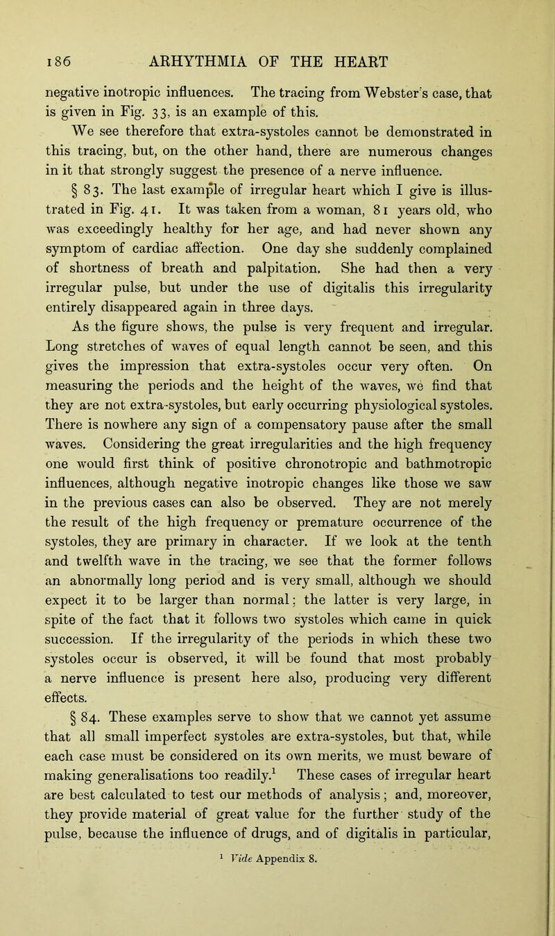 negative inotropic influences. The tracing from Webster's case, that is given in Fig. 33, is an example of this. We see therefore that extra-systoles cannot be demonstrated in this tracing, but, on the other hand, there are numerous changes in it that strongly suggest the presence of a nerve influence. | 83. The last example of irregular heart which I give is illus- trated in Fig. 41. It was taken from a woman, 81 years old, who was exceedingly healthy for her age, and had never shown any symptom of cardiac affection. One day she suddenly complained of shortness of breath and palpitation. She had then a very irregular pulse, but under the use of digitalis this irregularity entirely disappeared again in three days. As the figure shows, the pulse is very frequent and irregular. Long stretches of waves of equal length cannot be seen, and this gives the impression that extra-systoles occur very often. On measuring the periods and the height of the waves, we find that they are not extra-systoles, but early occurring physiological systoles. There is nowhere any sign of a compensatory pause after the small waves. Considering the great irregularities and the high frequency one would first think of positive chronotropic and bathmotropic influences, although negative inotropic changes like those we saw in the previous cases can also be observed. They are not merely the result of the high frequency or premature occurrence of the systoles, they are primary in character. If we look at the tenth and twelfth wave in the tracing, we see that the former follows an abnormally long period and is very small, although we should expect it to be larger than normal; the latter is very large, in spite of the fact that it follows two systoles which came in quick succession. If the irregularity of the periods in which these two systoles occur is observed, it will be found that most probably a nerve influence is present here also, producing very different effects. § 84. These examples serve to show that we cannot yet assume that all small imperfect systoles are extra-systoles, but that, while each case must be considered on its own merits, we must beware of making generalisations too readily.1 These cases of irregular heart are best calculated to test our methods of analysis; and, moreover, they provide material of great value for the further study of the pulse, because the influence of drugs, and of digitalis in particular, 1 Vide Appendix 8.