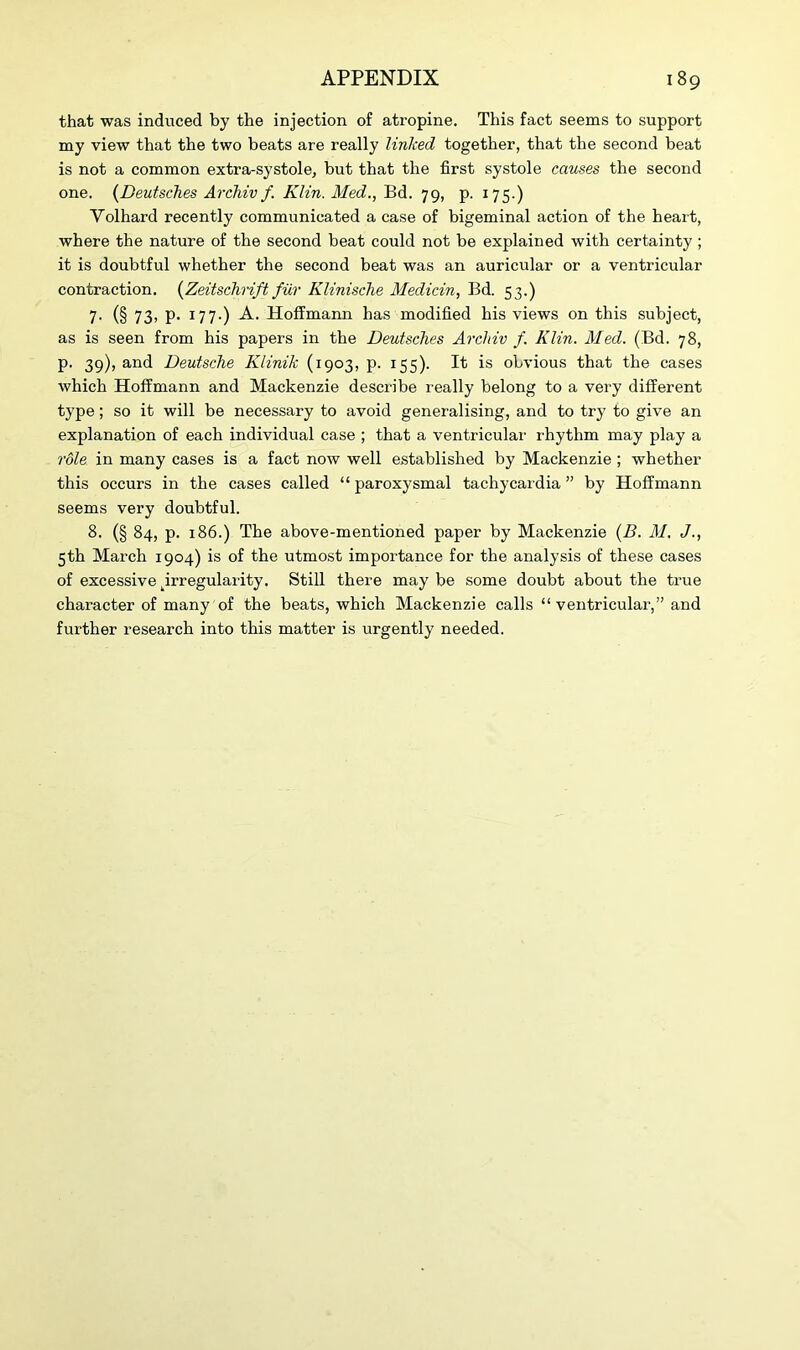 that was induced by the injection of atropine. This fact seems to support my view that the two beats are really linked, together, that the second beat is not a common extra-systole, but that the first systole causes the second one. (Deutsches Archiv f. Klin. Med., Bd. 79, p. 175.) Volhard recently communicated a case of bigeminal action of the heart, where the nature of the second beat could not be explained with certainty ; it is doubtful whether the second beat was an auricular or a ventricular contraction. (Zeitschrift fur Klinische Medicin, Bd. 53.) 7. (§ 73> P- I77-) A. Hoffmann has modified his views on this subject, as is seen from his papers in the Deutsches Archiv f. Klin. Med. (Bd. 78, p. 39), and Deutsche Klinik (1903, p. 155). It is obvious that the cases which Hoffmann and Mackenzie describe really belong to a very different type; so it will be necessary to avoid generalising, and to try to give an explanation of each individual case ; that a ventricular rhythm may play a role in many cases is a fact now well established by Mackenzie ; whether this occurs in the cases called “ paroxysmal tachycardia ” by Hoffmann seems very doubtful. 8. (§ 84, p. 186.) The above-mentioned paper by Mackenzie (B. M. J., 5th March 1904) is of the utmost importance for the analysis of these cases of excessive ^irregularity. Still there may be some doubt about the true character of many of the beats, which Mackenzie calls “ventricular,” and further research into this matter is urgently needed.